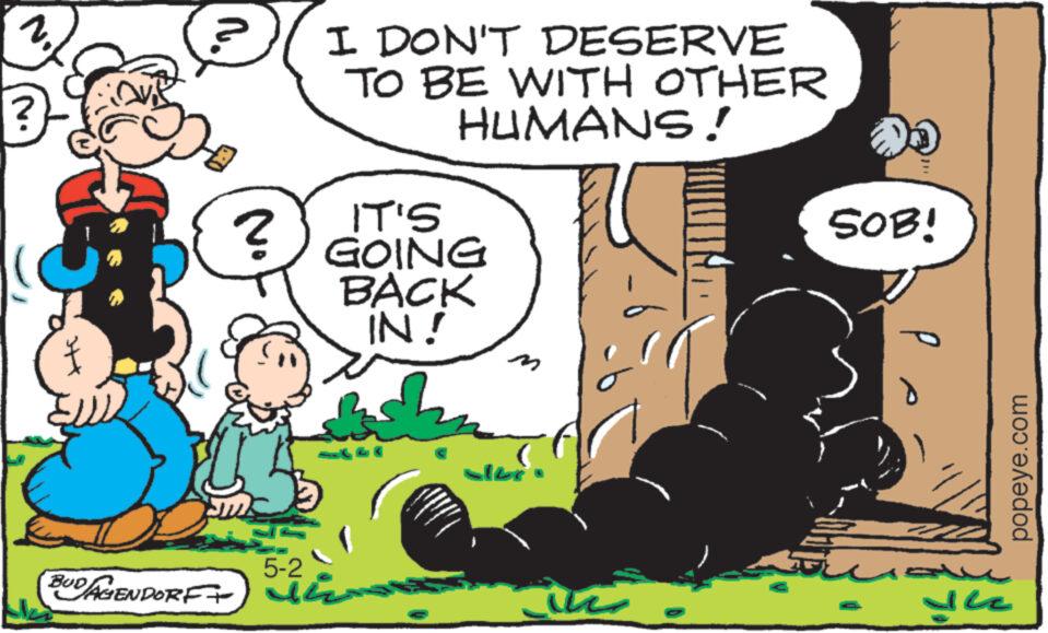 Illustration OCR: 2. ? n. ? 5-2 BUD AGENDORF+) 2 I DON'T DESERVE TO BE WITH OTHER HUMANS! IT'S GOING BACK IN! dan Like in a SOB! dhe popeye.com 2 . ? n . ? 5-2 BUD AGENDORF + ) 2 I DON'T DESERVE TO BE WITH OTHER HUMANS ! IT'S GOING BACK IN ! dan Like in a SOB ! dhe popeye.com