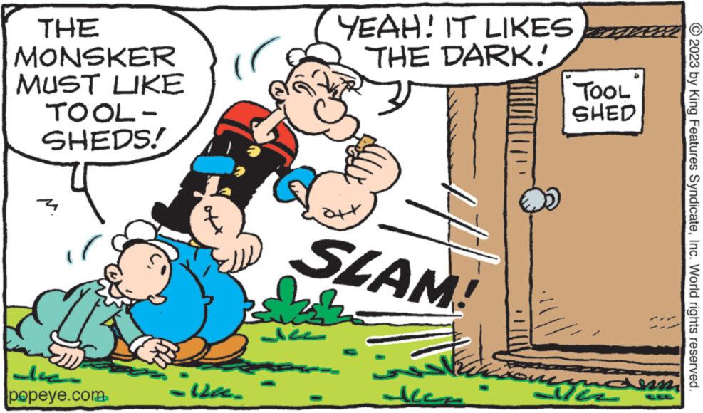Humour OCR: THE MONSKER MUST LIKE TOOL- SHEDS! 4 ?? ??? popeye.com - www -ve. YEAH! IT LIKES THE DARK! Jee ++ SLAM! zn Naasom ??? den TOOL SHED uque anm © 2023 by King Features SyndicateInc. World rights reserved. THE MONSKER MUST LIKE TOOL SHEDS ! 4 ?? ??? popeye.com - www -ve . YEAH ! IT LIKES THE DARK ! Jee ++ SLAM ! zn Naasom ??? den TOOL SHED uque anm © 2023 by King Features SyndicateInc. World rights reserved .
