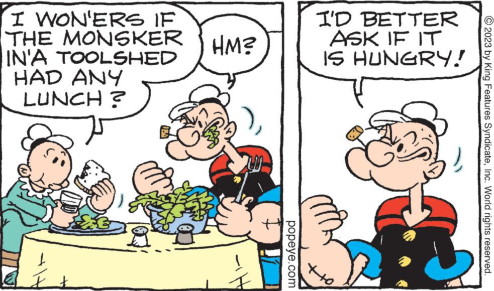 Art OCR: I WON'ERS IF THE MONSKER IN'A TOOLSHED HAD ANY LUNCH? £3 20 HM? popeye.com I'D BETTER ASK IF IT IS HUNGRY! ++0 © 2023 by King Features SyndicateInc. World rights reserved. I WON'ERS IF THE MONSKER IN'A TOOLSHED HAD ANY LUNCH ? £ 3 20 HM ? popeye.com I'D BETTER ASK IF IT IS HUNGRY ! ++ 0 © 2023 by King Features SyndicateInc. World rights reserved .
