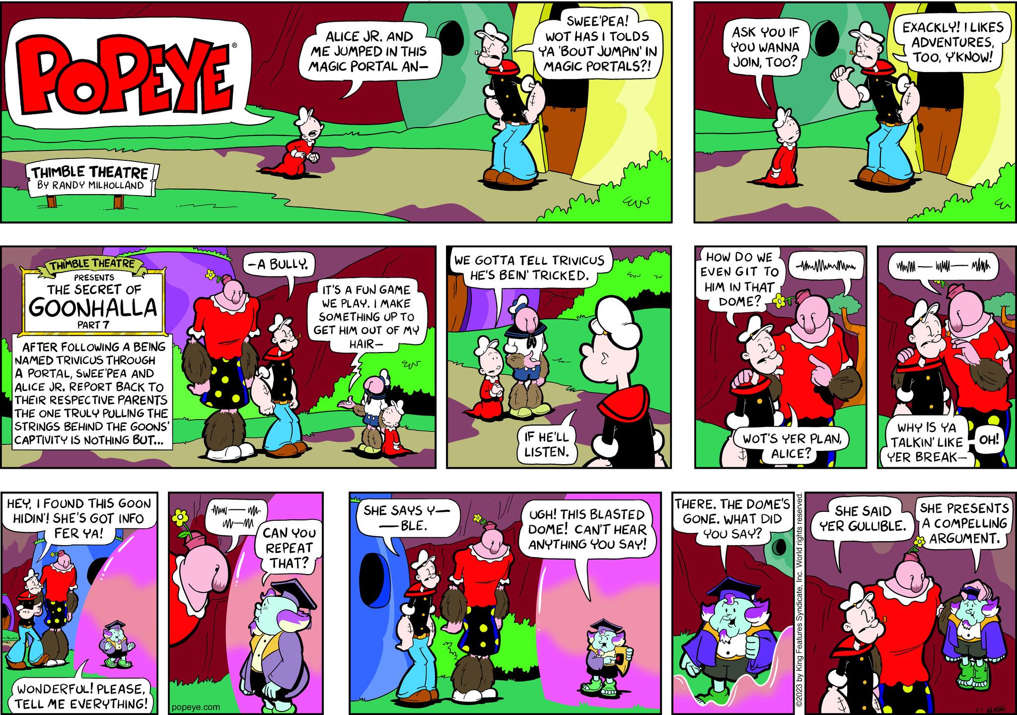 Comics OCR: POPEYE THIMBLE THEATRE BY RANDY MILHOLLAND THIMBLE THEATRE PRESENTS THE SECRET OF GOONHALLA PART 7 AFTER FOLLOWING A BEING NAMED TRIVICUS THROUGH A PORTALSWEE'PEA AND ALICE JR. REPORT BACK TO THEIR RESPECTIVE PARENTS THE ONE TRULY PULLING THE STRINGS BEHIND THE GOONS' CAPTIVITY IS NOTHING BUT... HEYI FOUND THIS GOON HIDIN'! SHE'S GOT INFO FER YA! & T wwwm WONDERFUL! PLEASETELL ME EVERYTHING! popeye.com -A BULLY. M-M ALICE JR. AND ME JUMPED IN THIS MAGIC PORTAL AN- ? IT'S A FUN GAME WE PLAY. I MAKE SOMETHING UP TO GET HIM OUT OF MY HAIR- CAN YOU REPEAT THAT? EN SHE SAYS Y- BLE. n SWEE'PEA! WOT HAS I TOLDS YA 'BOUT JUMPIN' IN MAGIC PORTALS?! WE GOTTA TELL TRIVICUS HE'S BEIN' TRICKED. IF HE'LL LISTEN. ???? Eu UGH! THIS BLASTED DOME! CAN'T HEAR ANYTHING YOU SAY! ASK YOU IF YOU WANNA JOINTOO? HOW DO WE EVEN GIT TO HIM IN THAT DOME? WOT'S YER PLANALICE? THERE. THE DOME'S GONE. WHAT DID YOU SAY? ©2023 by King Features SyndicateInc. World rights reserved EXACKLY! I LIKES ADVENTURESY'KNOW! wwwwwwwww WHY IS YA TALKIN' LIKE OH! YER BREAK- SHE SAID YER GULLIBLE. SHE PRESENTS A COMPELLING ARGUMENT. 5-1 POPEYE THIMBLE THEATRE BY RANDY MILHOLLAND THIMBLE THEATRE PRESENTS THE SECRET OF GOONHALLA PART 7 AFTER FOLLOWING A BEING NAMED TRIVICUS THROUGH A PORTALSWEE'PEA AND ALICE JR . REPORT BACK TO THEIR RESPECTIVE PARENTS THE ONE TRULY PULLING THE STRINGS BEHIND THE GOONS ' CAPTIVITY IS NOTHING BUT ... HEYI FOUND THIS GOON HIDIN ' ! SHE'S GOT INFO FER YA ! & T wwwm WONDERFUL ! PLEASETELL ME EVERYTHING ! popeye.com -A BULLY . M - M ALICE JR . AND ME JUMPED IN THIS MAGIC PORTAL AN ? IT'S A FUN GAME WE PLAY . I MAKE SOMETHING UP TO GET HIM OUT OF MY HAIR CAN YOU REPEAT THAT ? EN SHE SAYS Y BLE . n SWEE'PEA ! WOT HAS I TOLDS YA ' BOUT JUMPIN ' IN MAGIC PORTALS ?! WE GOTTA TELL TRIVICUS HE'S BEIN ' TRICKED . IF HE'LL LISTEN . ???? Eu UGH ! THIS BLASTED DOME ! CAN'T HEAR ANYTHING YOU SAY ! ASK YOU IF YOU WANNA JOINTOO ? HOW DO WE EVEN GIT TO HIM IN THAT DOME ? WOT'S YER PLANALICE ? THERE . THE DOME'S GONE . WHAT DID YOU SAY ? © 2023 by King Features SyndicateInc. World rights reserved EXACKLY ! I LIKES ADVENTURESY'KNOW ! wwwwwwwww WHY IS YA TALKIN ' LIKE OH ! YER BREAK SHE SAID YER GULLIBLE . SHE PRESENTS A COMPELLING ARGUMENT . 5-1