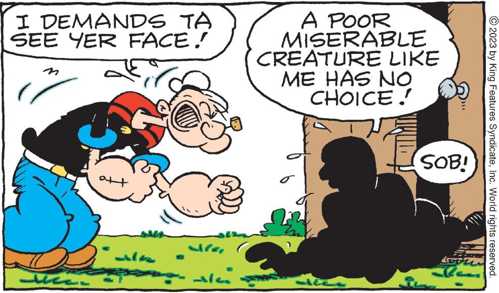 Interaction OCR: I DEMANDS TA SEE YER FACE! ?? ?? ????? alea A POOR MISERABLE CREATURE LIKE ME HAS NO CHOICE! o allee SOB! soru ??? © 2023 by King Features SyndicateInc. World rights reserved. I DEMANDS TA SEE YER FACE ! ?? ?? ????? alea A POOR MISERABLE CREATURE LIKE ME HAS NO CHOICE ! o allee SOB ! soru ??? © 2023 by King Features SyndicateInc. World rights reserved .