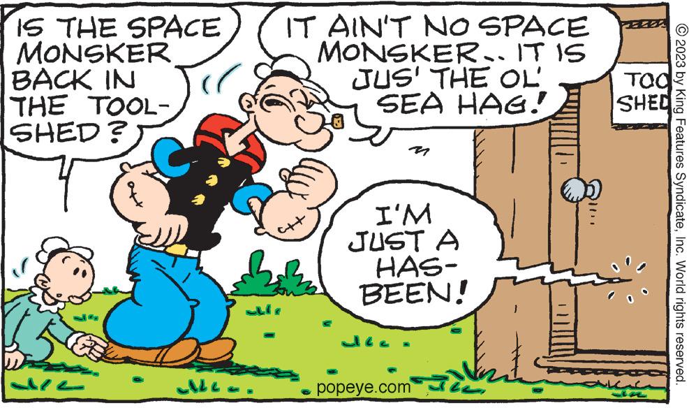 Rectangle OCR: IS THE SPACE MONSKER BACK IN THE TOOL- SHED? & CALL alle IT AIN'T NO SPACE MONSKER. IT IS JUS' THE OL SEA HAG! fut I'M JUST A HAS- BEEN! Jée. popeye.com TOO SHED ??? © 2023 by King Features SyndicateInc. World rights reserved. IS THE SPACE MONSKER BACK IN THE TOOL SHED ? & CALL alle IT AIN'T NO SPACE MONSKER . IT IS JUS ' THE OL SEA HAG ! fut I'M JUST A HAS BEEN ! Jée . popeye.com TOO SHED ??? © 2023 by King Features SyndicateInc. World rights reserved .