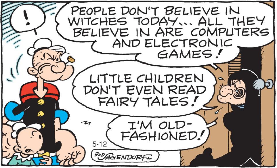 Humour OCR: A PEOPLE DON'T BELIEVE IN WITCHES TODAY... ALL THEY BELIEVE IN ARE COMPUTERS AND ELECTRONIC GAMES!! R La LITTLE CHILDREN DON'T EVEN READ FAIRY TALES! 5-12 I'M OLD- FASHIONED! BUDAGENDORFF D A PEOPLE DON'T BELIEVE IN WITCHES TODAY ... ALL THEY BELIEVE IN ARE COMPUTERS AND ELECTRONIC GAMES !! R La LITTLE CHILDREN DON'T EVEN READ FAIRY TALES ! 5-12 I'M OLD FASHIONED ! BUDAGENDORFF D