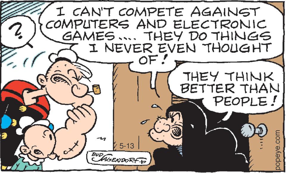 Art OCR: ? I CAN'T COMPETE AGAINST COMPUTERS AND ELECTRONIC GAMES... THEY DO THINGS I NEVER EVEN THOUGHT OF! Confenfio €5-13 1 BUP AGENDORE TO THEY THINK BETTER THAN PEOPLE! 1.) 1 popeye.com ? I CAN'T COMPETE AGAINST COMPUTERS AND ELECTRONIC GAMES ... THEY DO THINGS I NEVER EVEN THOUGHT OF ! Confenfio € 5-13 1 BUP AGENDORE TO THEY THINK BETTER THAN PEOPLE ! 1. ) 1 popeye.com