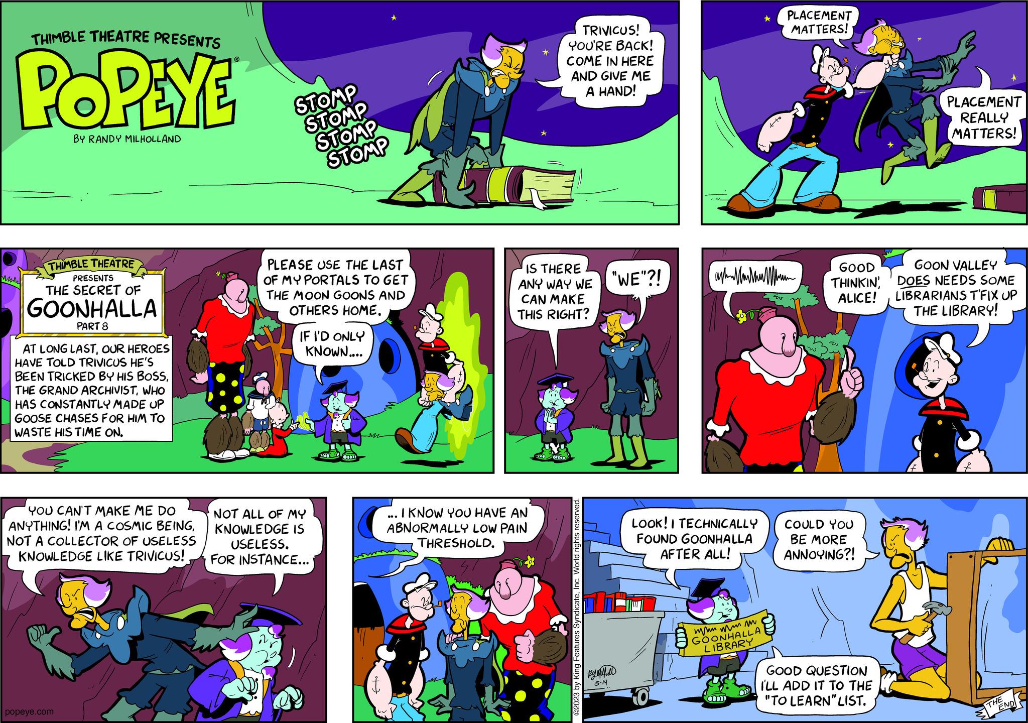 Fictional character OCR: THIMBLE THEATRE PRESENTS POPEYE BY RANDY MILHOLLAND Min THIMBLE THEATRE PRESENTS THE SECRET OF GOONHALLA PART 8 AT LONG LASTOUR HEROES HAVE TOLD TRIVICUS HE'S BEEN TRICKED BY HIS BOSSWHO HAS CONSTANTLY MADE UP GOOSE CHASES FOR HIM TO WASTE HIS TIME ON. YOU CAN'T MAKE ME DO ANYTHING! I'M A COSMIC BEINGNOT A COLLECTOR OF USELESS KNOWLEDGE LIKE TRIVICUS! popeye.com STOMP STOMP STOMP STOMP PLEASE USE THE LAST OF MY PORTALS TO GET THE MOON GOONS AND OTHERS HOME. IF I'D ONLY KNOWN.... NOT ALL OF MY KNOWLEDGE IS USELESS. FOR INSTANCE... M 47 I KNOW YOU HAVE AN ABNORMALLY LOW PAIN THRESHOLD. IS THERE ANY WAY WE "WE"?! CAN MAKE THIS RIGHT? TRIVICUS! YOU'RE BACK! COME IN HERE AND GIVE ME A HAND! ( ©2023 by King Features SyndicateInc. World rights reserved. By Nathall 5-14 LOOK! I TECHNICALLY FOUND GOONHALLA AFTER ALL! 0 ast||||||| wwwww m GOONHALLA LIBRARY ? Om +to PLACEMENT MATTERS! GOOD THINKINALICE! COULD YOU BE MORE ANNOYING?! GOOD QUESTION I'LL ADD IT TO THE "TO LEARN" LIST. PLACEMENT REALLY MATTERS! GOON VALLEY DOES NEEDS SOME LIBRARIANS T'FIX UP THE LIBRARY! THE END THIMBLE THEATRE PRESENTS POPEYE BY RANDY MILHOLLAND Min THIMBLE THEATRE PRESENTS THE SECRET OF GOONHALLA PART 8 AT LONG LASTOUR HEROES HAVE TOLD TRIVICUS HE'S BEEN TRICKED BY HIS BOSSTHE GRAND ARCHIVISTWHO HAS CONSTANTLY MADE UP GOOSE CHASES FOR HIM TO WASTE HIS TIME ON . YOU CAN'T MAKE ME DO ANYTHING ! I'M A COSMIC BEINGNOT A COLLECTOR OF USELESS KNOWLEDGE LIKE TRIVICUS ! popeye.com STOMP STOMP STOMP STOMP PLEASE USE THE LAST OF MY PORTALS TO GET THE MOON GOONS AND OTHERS HOME . IF I'D ONLY KNOWN .... NOT ALL OF MY KNOWLEDGE IS USELESS . FOR INSTANCE ... M 47 I KNOW YOU HAVE AN ABNORMALLY LOW PAIN THRESHOLD . IS THERE ANY WAY WE " WE " ?! CAN MAKE THIS RIGHT ? TRIVICUS ! YOU'RE BACK ! COME IN HERE AND GIVE ME A HAND ! ( © 2023 by King Features SyndicateInc. World rights reserved . By Nathall 5-14 LOOK ! I TECHNICALLY FOUND GOONHALLA AFTER ALL ! 0 ast ||||||| wwwww m GOONHALLA LIBRARY ? Om + to PLACEMENT MATTERS ! GOOD THINKINALICE ! COULD YOU BE MORE ANNOYING ?! GOOD QUESTION I'LL ADD IT TO THE " TO LEARN " LIST . PLACEMENT REALLY MATTERS ! GOON VALLEY DOES NEEDS SOME LIBRARIANS T'FIX UP THE LIBRARY ! THE END