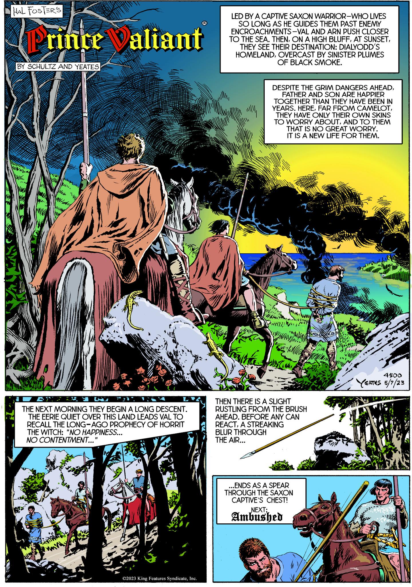 Jungle OCR: HAL FOSTER'S PrinceValiant BY SCHULTZ AND YEATES Wil Hack THE NEXT MORNING THEY BEGIN A LONG DESCENT. THE EERIE QUIET OVER THIS LAND LEADS VAL TO RECALL THE LONG-AGO PROPHECY OF HORRIT THE WITCH: "NO HAPPINESS... NO CONTENTMENT..." ©2023 King Features SyndicateInc. LED BY A CAPTIVE SAXON WARRIOR-WHO LIVES SO LONG AS HE GUIDES THEM PAST ENEMY ENCROACHMENTS-VAL AND ARN PUSH CLOSER TO THE SEA. THENTHEY SEE THEIR DESTINATION: DIALYODD'S HOMELANDOVERCAST BY SINISTER PLUMES OF BLACK SMOKE. DESPITE THE GRIM DANGERS AHEADFATHER AND SON ARE HAPPIER TOGETHER THAN THEY HAVE BEEN IN YEARS. HERETHEY HAVE ONLY THEIR OWN SKINS TO WORRY ABOUTAND TO THEM THAT IS NO GREAT WORRY. IT IS A NEW LIFE FOR THEM. wen THEN THERE IS A SLIGHT RUSTLING FROM THE BRUSH AHEAD. BEFORE ANY CAN REACTA STREAKING BLUR THROUGH THE AIR... ...ENDS AS A SPEAR THROUGH THE SAXON CAPTIVE'S CHEST! NEXT: Ambushed 4500 YEATES 5/7/23 HAL FOSTER'S PrinceValiant BY SCHULTZ AND YEATES Wil Hack THE NEXT MORNING THEY BEGIN A LONG DESCENT . THE EERIE QUIET OVER THIS LAND LEADS VAL TO RECALL THE LONG - AGO PROPHECY OF HORRIT THE WITCH : " NO HAPPINESS ... NO CONTENTMENT ... " © 2023 King Features SyndicateInc. LED BY A CAPTIVE SAXON WARRIOR - WHO LIVES SO LONG AS HE GUIDES THEM PAST ENEMY ENCROACHMENTS - VAL AND ARN PUSH CLOSER TO THE SEA . THENON A HIGH BLUFFAT SUNSETTHEY SEE THEIR DESTINATION : DIALYODD'S HOMELANDOVERCAST BY SINISTER PLUMES OF BLACK SMOKE . DESPITE THE GRIM DANGERS AHEADFATHER AND SON ARE HAPPIER TOGETHER THAN THEY HAVE BEEN IN YEARS . HEREFAR FROM CAMELOTTHEY HAVE ONLY THEIR OWN SKINS TO WORRY ABOUTAND TO THEM THAT IS NO GREAT WORRY . IT IS A NEW LIFE FOR THEM . wen THEN THERE IS A SLIGHT RUSTLING FROM THE BRUSH AHEAD . BEFORE ANY CAN REACTA STREAKING BLUR THROUGH THE AIR ... ... ENDS AS A SPEAR THROUGH THE SAXON CAPTIVE'S CHEST ! NEXT : Ambushed 4500 YEATES 5/7/23