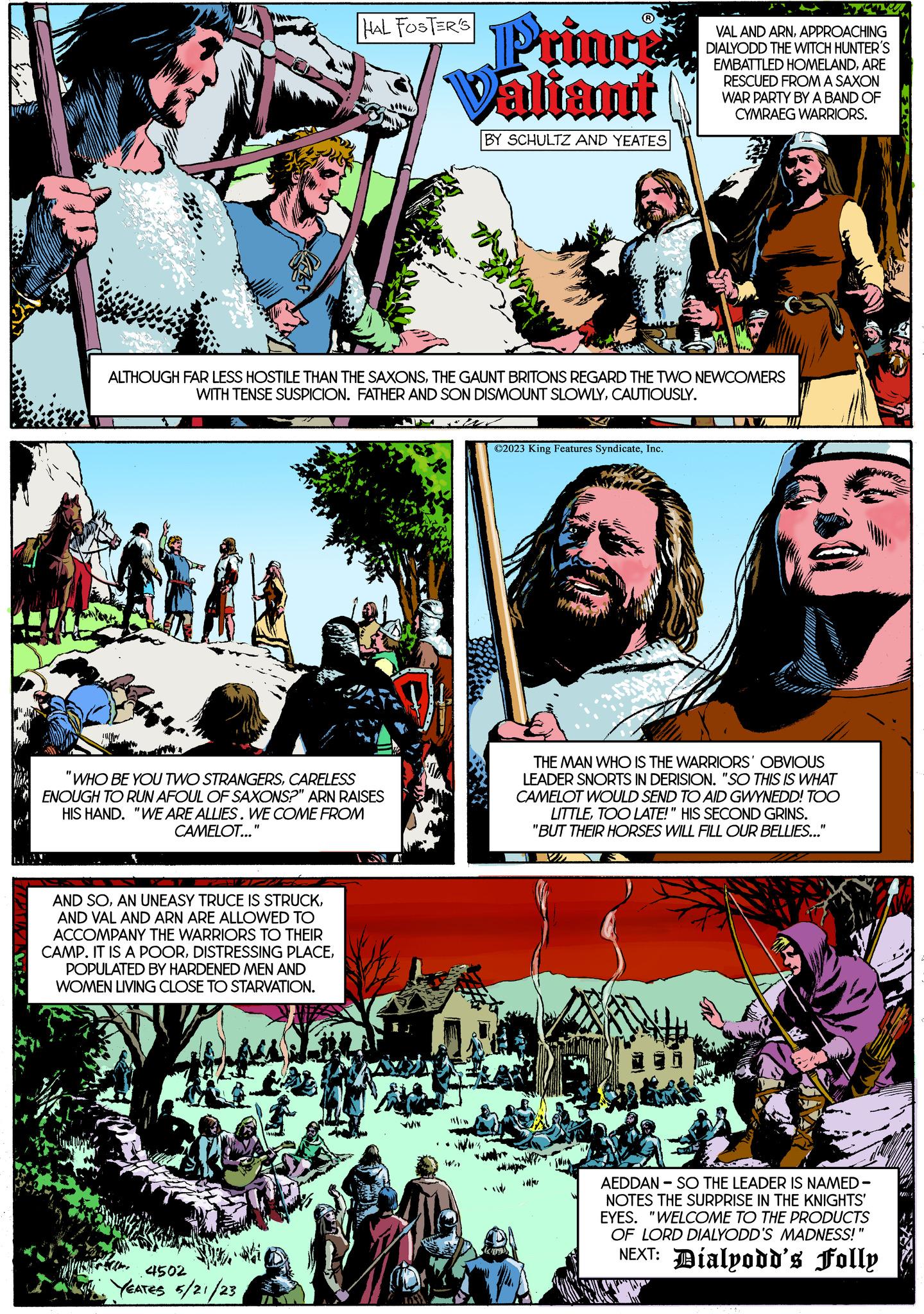Fiction OCR: Vod We sp yox HAL FOSTER'S "WHO BE YOU TWO STRANGERSCARELESS ENOUGH TO RUN AFOUL OF SAXONS?" ARN RAISES HIS HAND. "WE ARE ALLIES. WE COME FROM CAMELOT..." AND SOAND VAL AND ARN ARE ALLOWED TO ACCOMPANY THE WARRIORS TO THEIR CAMP. IT IS A POORPOPULATED BY HARDENED MEN AND WOMEN LIVING CLOSE TO STARVATION. ALTHOUGH FAR LESS HOSTILE THAN THE SAXONSTHE GAUNT BRITONS REGARD THE TWO NEWCOMERS WITH TENSE SUSPICION. FATHER AND SON DISMOUNT SLOWLYCAUTIOUSLY. 4502 YEATES 5/21/23 Princi Valiant BY SCHULTZ AND YEATES www ?2023 King Features SyndicateInc. VAL AND ARNAPPROACHING DIALYODD THE WITCH HUNTER'S EMBATTLED HOMELANDARE RESCUED FROM A SAXON WAR PARTY BY A BAND OF CYMRAEG WARRIORS. THE MAN WHO IS THE WARRIORS' OBVIOUS LEADER SNORTS IN DERISION. "SO THIS IS WHAT CAMELOT WOULD SEND TO AID GWYNEDD! TOO LITTLETOO LATE!" HIS SECOND GRINS. "BUT THEIR HORSES WILL FILL OUR BELLIES..." V AEDDAN - SO THE LEADER IS NAMED- NOTES THE SURPRISE IN THE KNIGHTS' EYES. "WELCOME TO THE PRODUCTS OF LORD DIALYODD'S MADNESS!" NEXT: Díalyodd's Folly Vod We sp yox HAL FOSTER'S " WHO BE YOU TWO STRANGERSCARELESS ENOUGH TO RUN AFOUL OF SAXONS ? " ARN RAISES HIS HAND . " WE ARE ALLIES . WE COME FROM CAMELOT ... " AND SOAN UNEASY TRUCE IS STRUCKAND VAL AND ARN ARE ALLOWED TO ACCOMPANY THE WARRIORS TO THEIR CAMP . IT IS A POORDISTRESSING PLACEPOPULATED BY HARDENED MEN AND WOMEN LIVING CLOSE TO STARVATION . ALTHOUGH FAR LESS HOSTILE THAN THE SAXONSTHE GAUNT BRITONS REGARD THE TWO NEWCOMERS WITH TENSE SUSPICION . FATHER AND SON DISMOUNT SLOWLYCAUTIOUSLY . 4502 YEATES 5/21/23 Princi Valiant BY SCHULTZ AND YEATES www ?2023 King Features SyndicateInc. VAL AND ARNAPPROACHING DIALYODD THE WITCH HUNTER'S EMBATTLED HOMELANDARE RESCUED FROM A SAXON WAR PARTY BY A BAND OF CYMRAEG WARRIORS . THE MAN WHO IS THE WARRIORS ' OBVIOUS LEADER SNORTS IN DERISION . " SO THIS IS WHAT CAMELOT WOULD SEND TO AID GWYNEDD ! TOO LITTLETOO LATE ! " HIS SECOND GRINS . " BUT THEIR HORSES WILL FILL OUR BELLIES ... " V AEDDAN - SO THE LEADER IS NAMED NOTES THE SURPRISE IN THE KNIGHTS ' EYES . " WELCOME TO THE PRODUCTS OF LORD DIALYODD'S MADNESS ! " NEXT : Díalyodd's Folly