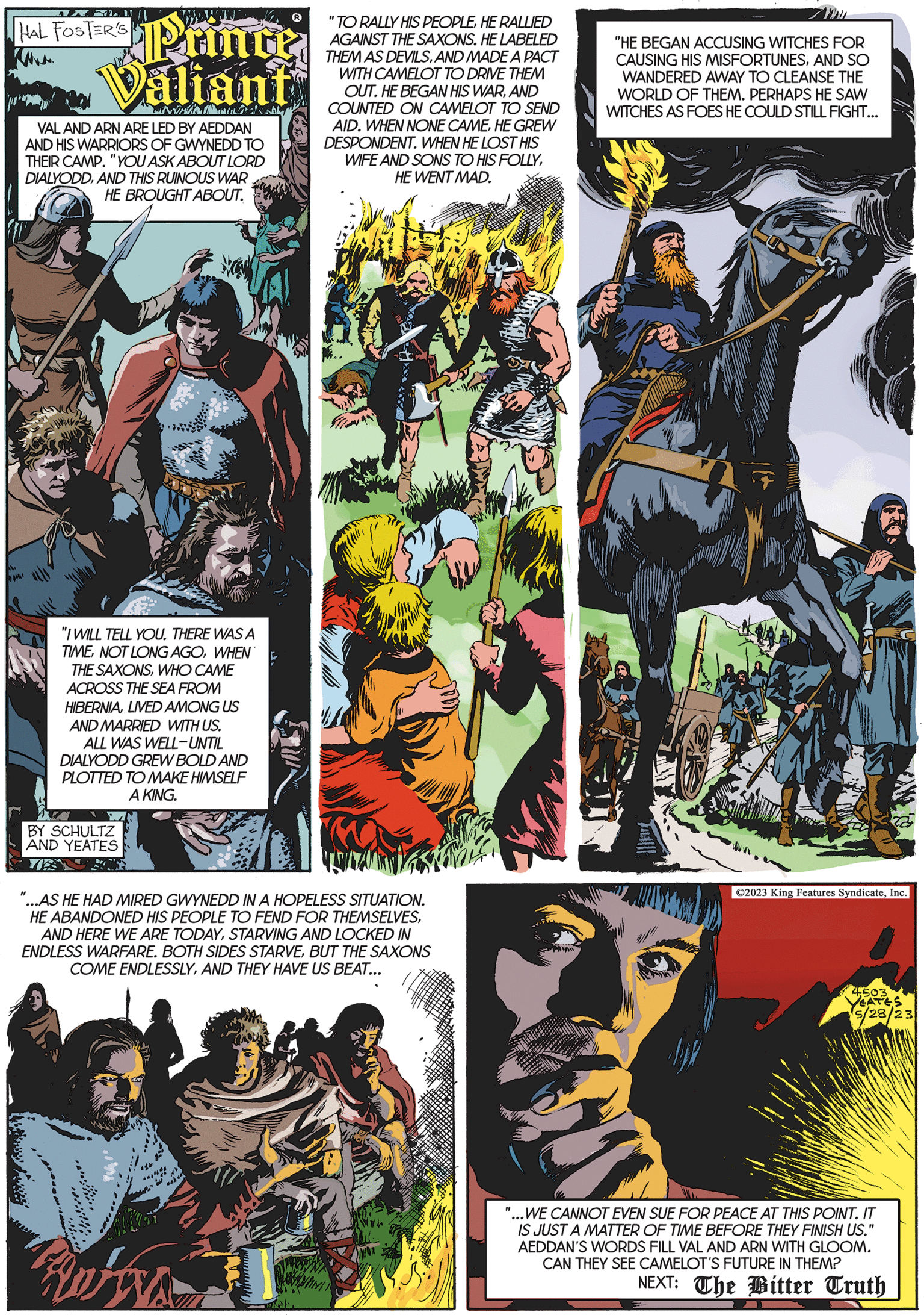 Graphic design OCR: HAL FOSTER'S www. Printe Valian NU?C VAL AND ARN ARE LED BY AEDDAN AND HIS WARRIORS OF GWYNEDD TO THEIR CAMP. "YOU ASK ABOUT LORD DIALYODDAND THIS RUINOUS WAR HE BROUGHT ABOUT. W "I WILL TELL YOU. THERE WAS A TIMEWHEN THE SAXONSWHO CAME ACROSS THE SEA FROM HIBERNIALIVED AMONG US AND MARRIED WITH US. ALL WAS WELL-UNTIL DIALYODD GREW BOLD AND PLOTTED TO MAKE HIMSELF A KING. BY SCHULTZ AND YEATES Wate "...AS HE HAD MIRED GWYNEDD IN A HOPELESS SITUATION. HE ABANDONED HIS PEOPLE TO FEND FOR THEMSELVESSTARVING AND LOCKED IN ENDLESS WARFARE. BOTH SIDES STARVEBUT THE SAXONS COME ENDLESSLYAND THEY HAVE US BEAT... www eader "TO RALLY HIS PEOPLEHE RALLIED AGAINST THE SAXONS. HE LABELED THEM AS DEVILSAND MADE A PACT WITH CAMELOT TO DRIVE THEM OUT. HE BEGAN HIS WARAND COUNTED ON CAMELOT TO SEND AID. WHEN NONE CAMEHE GREW DESPONDENT. WHEN HE LOST HIS RWAN WIFE AND SONS TO HIS FOLLYHE WENT MAD. "HE BEGAN ACCUSING WITCHES FOR CAUSING HIS MISFORTUNESAND SO WANDERED AWAY TO CLEANSE THE WORLD OF THEM. PERHAPS HE SAW WITCHES AS FOES HE COULD STILL FIGHT... a ©2023 King Features SyndicateInc. 5/28/23 "...WE CANNOT EVEN SUE FOR PEACE AT THIS POINT. IT IS JUST A MATTER OF TIME BEFORE THEY FINISH US." AEDDAN'S WORDS FILL VAL AND ARN WITH GLOOM. CAN THEY SEE CAMELOT'S FUTURE IN THEM? NEXT: The Bitter Truth Fuel Kalem HAL FOSTER'S www . Printe Valian NU?C VAL AND ARN ARE LED BY AEDDAN AND HIS WARRIORS OF GWYNEDD TO THEIR CAMP . " YOU ASK ABOUT LORD DIALYODDAND THIS RUINOUS WAR HE BROUGHT ABOUT . W " I WILL TELL YOU . THERE WAS A TIMENOT LONG AGOWHEN THE SAXONSWHO CAME ACROSS THE SEA FROM HIBERNIALIVED AMONG US AND MARRIED WITH US . ALL WAS WELL - UNTIL DIALYODD GREW BOLD AND PLOTTED TO MAKE HIMSELF A KING . BY SCHULTZ AND YEATES Wate " ... AS HE HAD MIRED GWYNEDD IN A HOPELESS SITUATION . HE ABANDONED HIS PEOPLE TO FEND FOR THEMSELVESAND HERE WE ARE TODAYSTARVING AND LOCKED IN ENDLESS WARFARE . BOTH SIDES STARVEBUT THE SAXONS COME ENDLESSLYAND THEY HAVE US BEAT ... www eader " TO RALLY HIS PEOPLEHE RALLIED AGAINST THE SAXONS . HE LABELED THEM AS DEVILSAND MADE A PACT WITH CAMELOT TO DRIVE THEM OUT . HE BEGAN HIS WARAND COUNTED ON CAMELOT TO SEND AID . WHEN NONE CAMEHE GREW DESPONDENT . WHEN HE LOST HIS RWAN WIFE AND SONS TO HIS FOLLYHE WENT MAD . " HE BEGAN ACCUSING WITCHES FOR CAUSING HIS MISFORTUNESAND SO WANDERED AWAY TO CLEANSE THE WORLD OF THEM . PERHAPS HE SAW WITCHES AS FOES HE COULD STILL FIGHT ... a © 2023 King Features SyndicateInc. 5/28/23 " ... WE CANNOT EVEN SUE FOR PEACE AT THIS POINT . IT IS JUST A MATTER OF TIME BEFORE THEY FINISH US . " AEDDAN'S WORDS FILL VAL AND ARN WITH GLOOM . CAN THEY SEE CAMELOT'S FUTURE IN THEM ? NEXT : The Bitter Truth Fuel Kalem