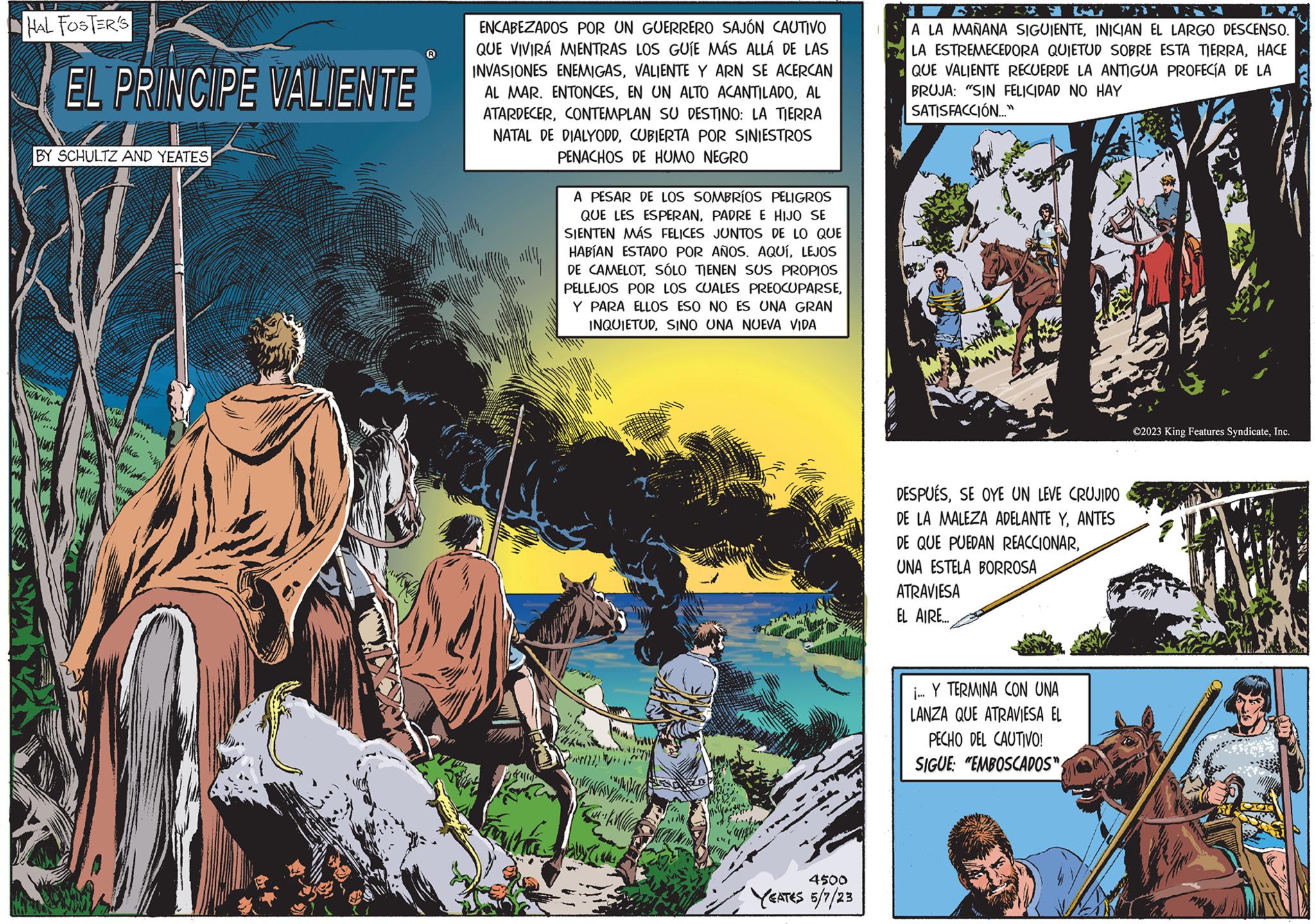 Grass OCR: HAL FOSTER'S BY SCHULTZ AND YEATES CHAN WI ww/www EL PRINCIPE VALIENTE Wohn Plea ? Y ENCABEZADOS POR UN GUERRERO SAJÓN CAUTIVO QUE VIVIRÁ MIENTRAS LOS GUÍE MÁS ALLÁ DE LAS INVASIONES ENEMIGASVALIENTE Y ARN SE ACERCAN AL MAR. ENTONCESAL ATARDECERCONTEMPLAN SU DESTINO: LA TIERRA NATAL DE DIALYODDCUBIERTA POR SINIESTROS PENACHOS DE HUMO NEGRO A PESAR DE LOS SOMBRÍOS PELIGROS QUE LES ESPERANPADRE E HIJO SE SIENTEN MÁS FELICES JUNTOS DE LO QUE HABÍAN ESTADO POR AÑOS. AQUÍLEJOS DE CAMELOTSÓLO TIENEN SUS PROPIOS PELLEJOS POR LOS CUALES PREOCUPARSEY PARA ELLOS ESO NO ES UNA GRAN INQUIETUDSINO UNA NUEVA VIDA k 4500 YEATES 5/7/23 A LA MAÑANA SIGUIENTEINICIAN EL LARGO DESCENSO. LA ESTREMECEDORA QUIETUD SOBRE ESTA TIERRAHACE QUE VALIENTE RECUERDE LA ANTIGUA PROFECÍA DE LA BRUJA: "SIN FELICIDAD NO HAY SATISFACCIÓN..." DESPUÉSSE OYE UN LEVE CRUJIDO DE LA MALEZA ADELANTE YANTES DE QUE PUEDAN REACCIONARUNA ESTELA BORROSA ATRAVIESA EL AIRE.... i... Y TERMINA CON UNA LANZA QUE ATRAVIESA EL PECHO DEL CAUTIVO! SIGUE: "EMBOSCADOS" ©2023 King Features SyndicateInc. P TAN HAL FOSTER'S BY SCHULTZ AND YEATES CHAN WI ww / www EL PRINCIPE VALIENTE Wohn Plea ? Y ENCABEZADOS POR UN GUERRERO SAJÓN CAUTIVO QUE VIVIRÁ MIENTRAS LOS GUÍE MÁS ALLÁ DE LAS INVASIONES ENEMIGASVALIENTE Y ARN SE ACERCAN AL MAR . ENTONCESEN UN ALTO ACANTILADOAL ATARDECERCONTEMPLAN SU DESTINO : LA TIERRA NATAL DE DIALYODDCUBIERTA POR SINIESTROS PENACHOS DE HUMO NEGRO A PESAR DE LOS SOMBRÍOS PELIGROS QUE LES ESPERANPADRE E HIJO SE SIENTEN MÁS FELICES JUNTOS DE LO QUE HABÍAN ESTADO POR AÑOS . AQUÍLEJOS DE CAMELOTSÓLO TIENEN SUS PROPIOS PELLEJOS POR LOS CUALES PREOCUPARSEY PARA ELLOS ESO NO ES UNA GRAN INQUIETUDSINO UNA NUEVA VIDA k 4500 YEATES 5/7/23 A LA MAÑANA SIGUIENTEINICIAN EL LARGO DESCENSO . LA ESTREMECEDORA QUIETUD SOBRE ESTA TIERRAHACE QUE VALIENTE RECUERDE LA ANTIGUA PROFECÍA DE LA BRUJA : " SIN FELICIDAD NO HAY SATISFACCIÓN ... " DESPUÉSSE OYE UN LEVE CRUJIDO DE LA MALEZA ADELANTE YANTES DE QUE PUEDAN REACCIONARUNA ESTELA BORROSA ATRAVIESA EL AIRE .... i ... Y TERMINA CON UNA LANZA QUE ATRAVIESA EL PECHO DEL CAUTIVO ! SIGUE : " EMBOSCADOS " © 2023 King Features SyndicateInc. P TAN