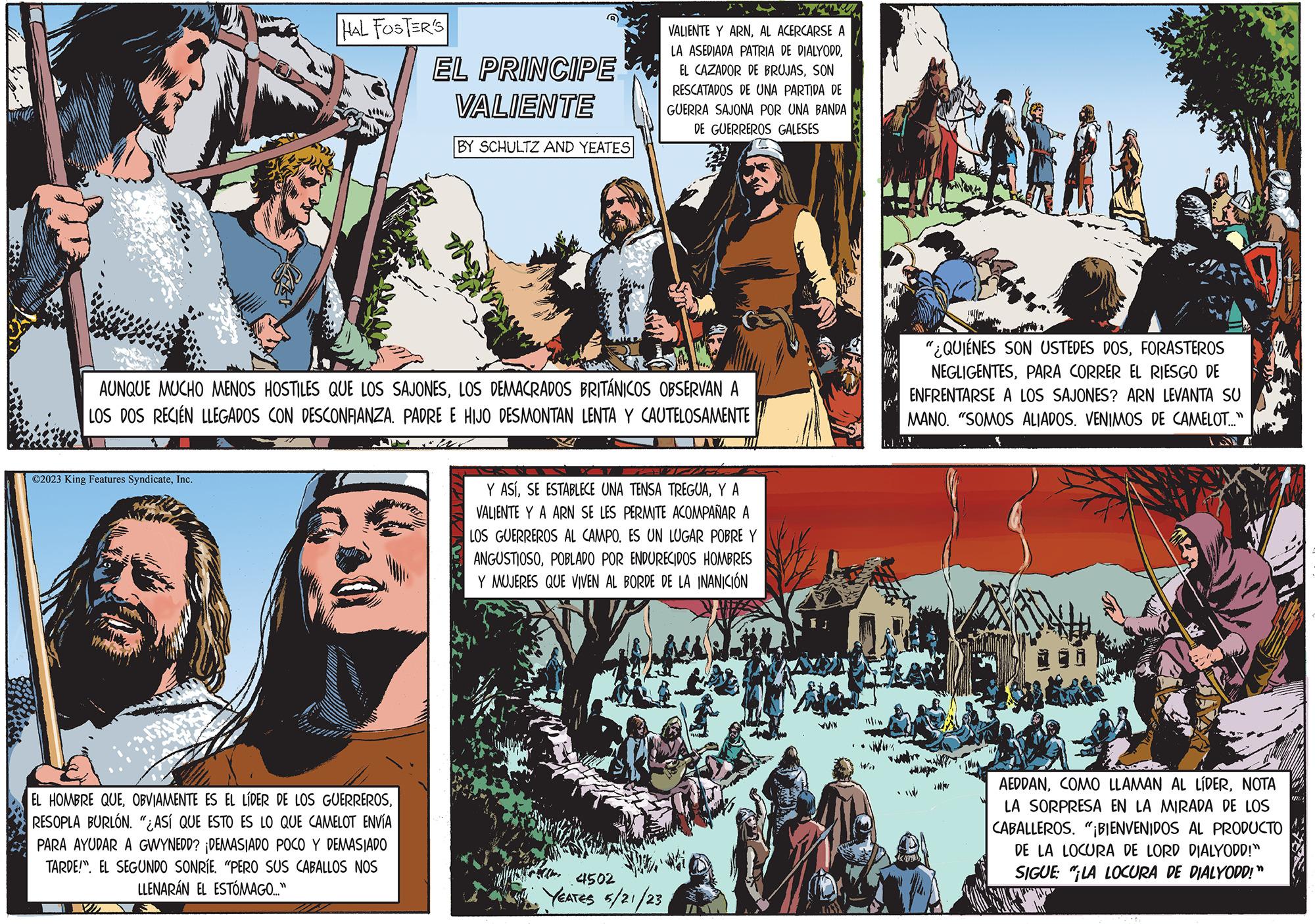 Comics OCR: 3** ?2023 King Features SyndicateInc. HAL FOSTER'S AUNQUE MUCHO MENOS HOSTILES QUE LOS SAJONESLOS DEMACRADOS BRITÁNICOS OBSERVAN A LOS DOS RECIÉN LLEGADOS CON DESCONFIANZA. PADRE E HIJO DESMONTAN LENTA Y CAUTELOSAMENTE EL HOMBRE QUERESOPLA BURLÓN. "¿ASÍ QUE ESTO ES LO QUE CAMELOT ENVÍA PARA AYUDAR A GWYNEDD? ¡DEMASIADO POCO Y DEMASIADO TARDE!". EL SEGUNDO SONRÍE. "PERO SUS CABALLOS NOS LLENARÁN EL ESTÓMAGO..." X EL PRINCIPE VALIENTE BY SCHULTZ AND YEATES VALIENTE Y ARNAL ACERCARSE A LA ASEDIADA PATRIA DE DIALYODDSON RESCATADOS DE UNA PARTIDA DE GUERRA SAJONA POR UNA BANDA DE GUERREROS GALESES Y ASÍY A VALIENTE Y A ARN SE LES PERMITE ACOMPAÑAR A LOS GUERREROS AL CAMPO. ES UN LUGAR POBRE Y ANGUSTIOSOPOBLADO POR ENDURECIDOS HOMBRES Y MUJERES QUE VIVEN AL BORDE DE LA INANICIÓN 4502 YEATES 5/21/23 WIK Wh Kad "¿QUIÉNES SON USTEDES DOSFORASTEROS NEGLIGENTESPARA CORRER EL RIESGO DE ENFRENTARSE A LOS SAJONES? ARN LEVANTA SU MANO. "SOMOS ALIADOS. VENIMOS DE CAMELOT..." MAN watro • 11 IN DERDALL AEDDANNOTA LA SORPRESA EN LA MIRADA DE LOS CABALLEROS. "¡BIENVENIDOS AL PRODUCTO DE LA LOCURA DE LORD DIALYODD!" SIGUE: "LA LOCURA DE DIALYODD!" 3 ** ?2023 King Features SyndicateInc. HAL FOSTER'S AUNQUE MUCHO MENOS HOSTILES QUE LOS SAJONESLOS DEMACRADOS BRITÁNICOS OBSERVAN A LOS DOS RECIÉN LLEGADOS CON DESCONFIANZA . PADRE E HIJO DESMONTAN LENTA Y CAUTELOSAMENTE EL HOMBRE QUEOBVIAMENTE ES EL LÍDER DE LOS GUERREROSRESOPLA BURLÓN . " ¿ ASÍ QUE ESTO ES LO QUE CAMELOT ENVÍA PARA AYUDAR A GWYNEDD ? ¡ DEMASIADO POCO Y DEMASIADO TARDE ! " . EL SEGUNDO SONRÍE . " PERO SUS CABALLOS NOS LLENARÁN EL ESTÓMAGO ... " X EL PRINCIPE VALIENTE BY SCHULTZ AND YEATES VALIENTE Y ARNAL ACERCARSE A LA ASEDIADA PATRIA DE DIALYODDEL CAZADOR DE BRUJASSON RESCATADOS DE UNA PARTIDA DE GUERRA SAJONA POR UNA BANDA DE GUERREROS GALESES Y ASÍSE ESTABLECE UNA TENSA TREGUAY A VALIENTE Y A ARN SE LES PERMITE ACOMPAÑAR A LOS GUERREROS AL CAMPO . ES UN LUGAR POBRE Y ANGUSTIOSOPOBLADO POR ENDURECIDOS HOMBRES Y MUJERES QUE VIVEN AL BORDE DE LA INANICIÓN 4502 YEATES 5/21/23 WIK Wh Kad " ¿ QUIÉNES SON USTEDES DOSFORASTEROS NEGLIGENTESPARA CORRER EL RIESGO DE ENFRENTARSE A LOS SAJONES ? ARN LEVANTA SU MANO . " SOMOS ALIADOS . VENIMOS DE CAMELOT ... " MAN watro • 11 IN DERDALL AEDDANCOMO LLAMAN AL LÍDERNOTA LA SORPRESA EN LA MIRADA DE LOS CABALLEROS . " ¡ BIENVENIDOS AL PRODUCTO DE LA LOCURA DE LORD DIALYODD ! " SIGUE : " LA LOCURA DE DIALYODD ! "