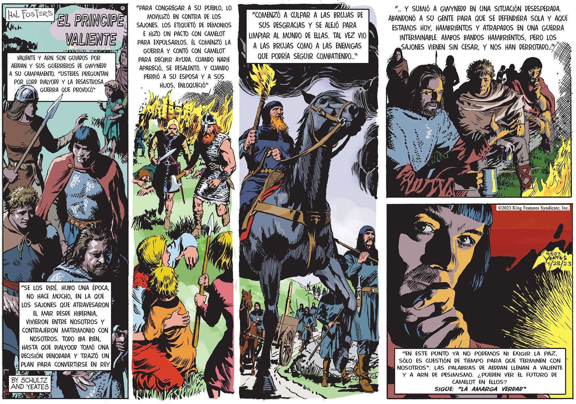 Drawing OCR: AXEL. 1. HAL FOSTER'S EL PRINCIPE VALIENTE euMin n VALIENTE Y ARN SON GUIADOS POR AEDDAN Y SUS GUERREROS DE GWYNEDD A SU CAMPAMENTO. "USTEDES PREGUNTAN POR LORD DIALYODD Y LA DESASTROSAGUERRA QUE PROVOCÓ" "SE LOS DIRE. HUBO UNA ÉPOCAEN LA QUE LOS SAJONES QUE ATRAVESARON EL MAR DESDE HIBERNIAVIVIERON ENTRE NOSOTROS Y CONTRAJERON MATRIMONIO CON NOSOTROS. TODO IBA BIENHASTA QUE DIALYOOD TOMÓ UNA DECISIÓN DENODADA Y TRAZÓ UN PLAN PARA CONVERTIRSE EN REY BY SCHULTZ AND YEATES "PARA CONGREGAR A SU PUEBLOLO MOVILIZÓ EN CONTRA DE LOS SAJONES. LOS ETIQUETÓ DE DEMONIOS E HIZO UN PACTO CON CAMELOT PARA EXPULSARLOS. ÉL COMENZÓ LA GUERRA Y CONTÓ CON CAMELOT PARA RECIBIR AYUDA. CUANDO NADIE APARECIÓSE DESALENTÓ. Y CUANDO PERDIÓ A SU ESPOSA Y A SUS HIJOSENLOQUECIÓ" "COMENZÓ A CULPAR A LAS BRUJAS DE SUS DESGRACIAS Y SE ALEJÓ PARA LIMPIAR AL MUNDO DE ELLAS. TAL VEZ VIO A LAS BRUJAS COMO A LAS ENEMIGAS QUE PODRÍA SEGUIR COMBATIENDO..." ".. Y SUMIÓ A GWYNEDD EN UNA SITUACIÓN DESESPERADA. ABANDONÓ A SU GENTE PARA QUE SE DEFENDIERA SOLA Y AQUÍ ESTAMOS HOYHAMBRIENTOS ATRAPADOS EN UNA GUERRA INTERMINABLE. AMBOS BANDOS HAMBRIENTOSPERO LOS SAJONES VIENEN SIN CESARY NOS HAN DERROTADO. BOS ?2023 King Features SyndicateInc. 4503 YEATES 5/28/23 "EN ESTE PUNTO YA NO PODEMOS NI EXIGIR LA PAZSÓLO ES CUESTIÓN DE TIEMPO PAR QUE TERMINEN CON NOSOTROS". LAS PALABRAS DE AEDDAN LLENAN A VALIENTE YA ARN DE PESIMISMO. ¿PUEDEN VER EL FUTURO DE CAMELOT EN ELLOS? SIGUE: "LA AMARGA VERDAD" AXEL . 1 . HAL FOSTER'S EL PRINCIPE VALIENTE euMin n VALIENTE Y ARN SON GUIADOS POR AEDDAN Y SUS GUERREROS DE GWYNEDD A SU CAMPAMENTO . " USTEDES PREGUNTAN POR LORD DIALYODD Y LA DESASTROSAGUERRA QUE PROVOCÓ " " SE LOS DIRE . HUBO UNA ÉPOCANO HACE MUCHOEN LA QUE LOS SAJONES QUE ATRAVESARON EL MAR DESDE HIBERNIAVIVIERON ENTRE NOSOTROS Y CONTRAJERON MATRIMONIO CON NOSOTROS . TODO IBA BIENHASTA QUE DIALYOOD TOMÓ UNA DECISIÓN DENODADA Y TRAZÓ UN PLAN PARA CONVERTIRSE EN REY BY SCHULTZ AND YEATES " PARA CONGREGAR A SU PUEBLOLO MOVILIZÓ EN CONTRA DE LOS SAJONES . LOS ETIQUETÓ DE DEMONIOS E HIZO UN PACTO CON CAMELOT PARA EXPULSARLOS . ÉL COMENZÓ LA GUERRA Y CONTÓ CON CAMELOT PARA RECIBIR AYUDA . CUANDO NADIE APARECIÓSE DESALENTÓ . Y CUANDO PERDIÓ A SU ESPOSA Y A SUS HIJOSENLOQUECIÓ " " COMENZÓ A CULPAR A LAS BRUJAS DE SUS DESGRACIAS Y SE ALEJÓ PARA LIMPIAR AL MUNDO DE ELLAS . TAL VEZ VIO A LAS BRUJAS COMO A LAS ENEMIGAS QUE PODRÍA SEGUIR COMBATIENDO ... " " .. Y SUMIÓ A GWYNEDD EN UNA SITUACIÓN DESESPERADA . ABANDONÓ A SU GENTE PARA QUE SE DEFENDIERA SOLA Y AQUÍ ESTAMOS HOYHAMBRIENTOS ATRAPADOS EN UNA GUERRA INTERMINABLE . AMBOS BANDOS HAMBRIENTOSPERO LOS SAJONES VIENEN SIN CESARY NOS HAN DERROTADO . BOS ?2023 King Features SyndicateInc. 4503 YEATES 5/28/23 " EN ESTE PUNTO YA NO PODEMOS NI EXIGIR LA PAZSÓLO ES CUESTIÓN DE TIEMPO PAR QUE TERMINEN CON NOSOTROS " . LAS PALABRAS DE AEDDAN LLENAN A VALIENTE YA ARN DE PESIMISMO . ¿ PUEDEN VER EL FUTURO DE CAMELOT EN ELLOS ? SIGUE : " LA AMARGA VERDAD "