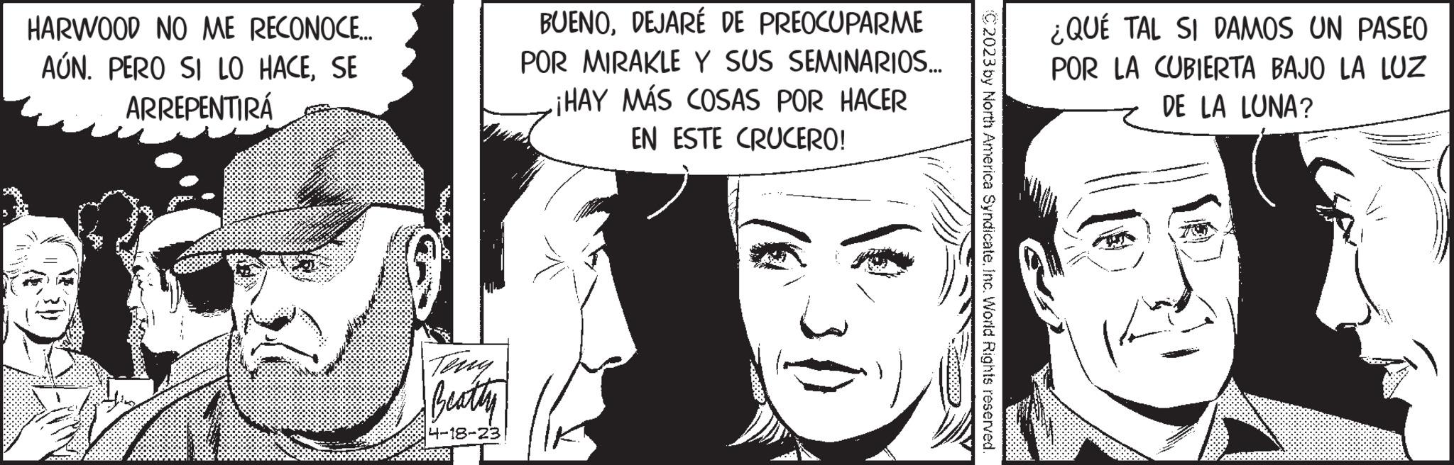 Comic book OCR: HARWOOD NO ME RECONOCE.... AÚN. PERO SI LO HACESE ARREPENTIRÁ Teng Beatty 4-18-23 BUENODEJARÉ DE PREOCUPARME POR MIRAKLE Y SUS SEMINARIOS... ¡HAY MÁS COSAS POR HACER EN ESTE CRUCERO! ¿QUÉ TAL SI DAMOS UN PASEO POR LA CUBIERTA BAJO LA LUZ DE LA LUNA? HARWOOD NO ME RECONOCE .... AÚN . PERO SI LO HACESE ARREPENTIRÁ Teng Beatty 4-18-23 BUENODEJARÉ DE PREOCUPARME POR MIRAKLE Y SUS SEMINARIOS ... ¡ HAY MÁS COSAS POR HACER EN ESTE CRUCERO ! ¿ QUÉ TAL SI DAMOS UN PASEO POR LA CUBIERTA BAJO LA LUZ DE LA LUNA ?