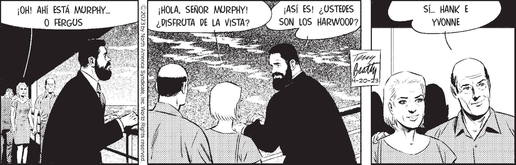 Monochrome OCR: ¡OH! AHÍ ESTÁ MURPHY... 0 FERGUS (C)2023 by North America SyndicateInc. World Rights reserved. ¡HOLASEÑOR MURPHY! ¿DISFRUTA DE LA VISTA? INI ¡ASÍ ES! ¿USTEDES SON LOS HARWOOD? Teny Beatly 4-20-23 Sí... HANK E YVONNE ¡ OH ! AHÍ ESTÁ MURPHY ... 0 FERGUS ( C ) 2023 by North America SyndicateInc. World Rights reserved . ¡ HOLASEÑOR MURPHY ! ¿ DISFRUTA DE LA VISTA ? INI ¡ ASÍ ES ! ¿ USTEDES SON LOS HARWOOD ? Teny Beatly 4-20-23 Sí ... HANK E YVONNE