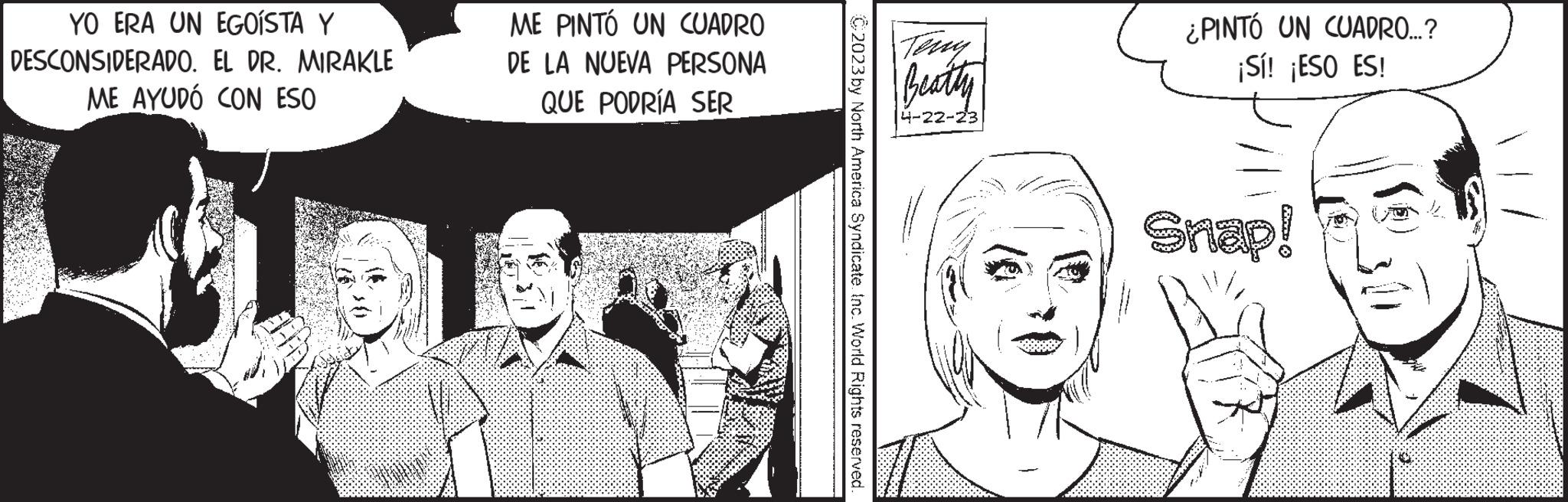 Art OCR: YO ERA UN EGOÍSTA Y DESCONSIDERADO. EL DR. MIRAKLE ME AYUDÓ CON ESO ME PINTÓ UN CUADRO DE LA NUEVA PERSONA QUE PODRÍA SER C2023 by North America Syndicate. Inc. World Rights reserved. Beatty 4-22-23 ¿PINTÓ UN CUADRO....? ¡Sí! ¡ESO ES! Snap! YO ERA UN EGOÍSTA Y DESCONSIDERADO . EL DR . MIRAKLE ME AYUDÓ CON ESO ME PINTÓ UN CUADRO DE LA NUEVA PERSONA QUE PODRÍA SER C2023 by North America Syndicate . Inc. World Rights reserved . Beatty 4-22-23 ¿ PINTÓ UN CUADRO .... ? ¡ Sí ! ¡ ESO ES ! Snap !