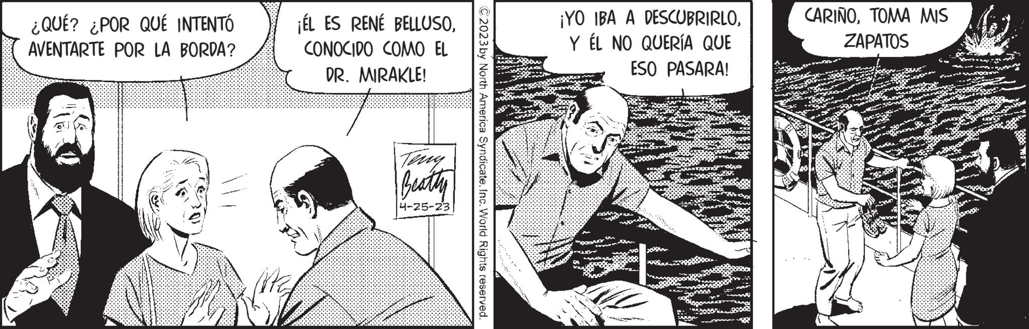 Sharing OCR: ¿QUÉ? ¿POR QUÉ INTENTÓ AVENTARTE POR LA BORDA? ¡ÉL ES RENÉ BELLUSOCONOCIDO COMO EL DR. MIRAKLE! Beatty 4-25-23 © 2023 by North America SyndicateInc. World Rights reserved. ¡YO IBA A DESCUBRIRLOY ÉL NO QUERÍA QUE ESO PASARA! CARIÑOTOMA MIS ZAPATOS ¿ QUÉ ? ¿ POR QUÉ INTENTÓ AVENTARTE POR LA BORDA ? ¡ ÉL ES RENÉ BELLUSOCONOCIDO COMO EL DR . MIRAKLE ! Beatty 4-25-23 © 2023 by North America SyndicateInc. World Rights reserved . ¡ YO IBA A DESCUBRIRLOY ÉL NO QUERÍA QUE ESO PASARA ! CARIÑOTOMA MIS ZAPATOS