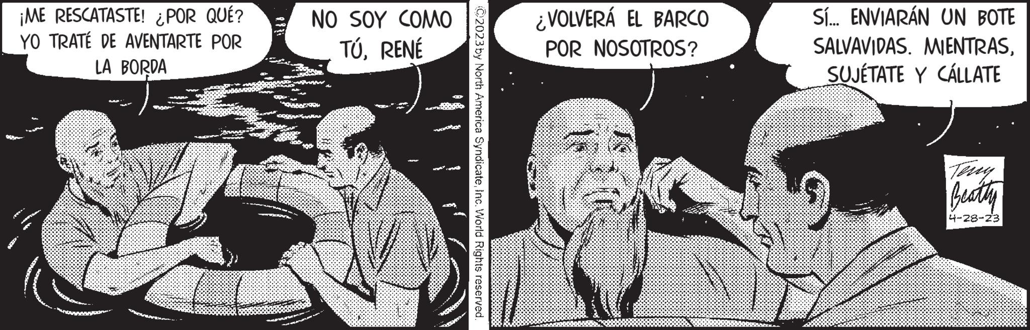 Organism OCR: ¡ME RESCATASTE! ¿POR QUÉ? YO TRATÉ DE AVENTARTE POR LA BORDA D NO SOY COMO TÚRENÉ Te C2023 by North America SyndicateInc. World Rights reserved. ¿VOLVERÁ EL BARCO POR NOSOTROS? Sí... ENVIARÁN UN BOTE SALVAVIDAS. MIENTRASSUJÉTATE Y CÁLLATE Teny Beatty 4-28-23 ¡ ME RESCATASTE ! ¿ POR QUÉ ? YO TRATÉ DE AVENTARTE POR LA BORDA D NO SOY COMO TÚRENÉ Te C2023 by North America SyndicateInc. World Rights reserved . ¿ VOLVERÁ EL BARCO POR NOSOTROS ? Sí ... ENVIARÁN UN BOTE SALVAVIDAS . MIENTRASSUJÉTATE Y CÁLLATE Teny Beatty 4-28-23