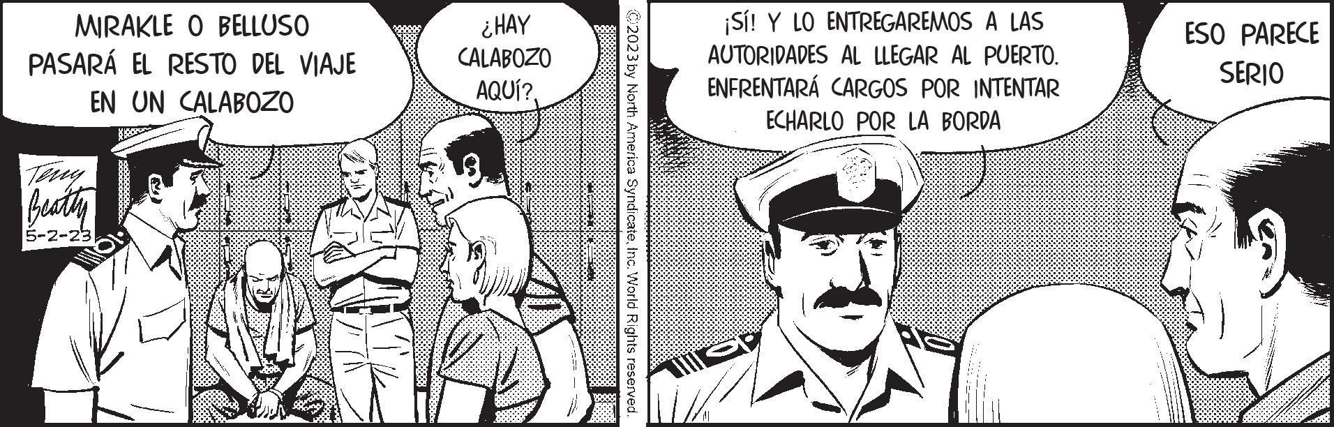 Sharing OCR: MIRAKLE O BELLUSO PASARÁ EL RESTO DEL VIAJE EN UN CALABOZO Teny Beatty 5-2-23 ? ¿HAY CALABOZO AQUÍ?. wwwwwwww ABO C2023 by North America SyndicateInc. World Rights reserved ¡Sí! Y LO ENTREGAREMOS A LAS AUTORIDADES AL LLEGAR AL PUERTO. ENFRENTARÁ CARGOS POR INTENTAR ECHARLO POR LA BORDA ESO PARECE SERIO MIRAKLE O BELLUSO PASARÁ EL RESTO DEL VIAJE EN UN CALABOZO Teny Beatty 5-2-23 ? ¿ HAY CALABOZO AQUÍ ?. wwwwwwww ABO C2023 by North America SyndicateInc. World Rights reserved ¡ Sí ! Y LO ENTREGAREMOS A LAS AUTORIDADES AL LLEGAR AL PUERTO . ENFRENTARÁ CARGOS POR INTENTAR ECHARLO POR LA BORDA ESO PARECE SERIO