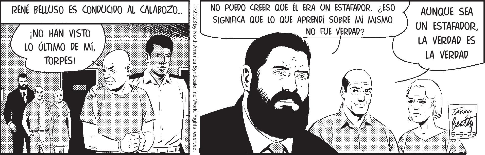 Line OCR: RENÉ BELLUSO ES CONDUCIDO AL CALABOZO.... ¡NO HAN VISTO LO ÚLTIMO DE MÍTORPES! 02023 by North America SyndicateInc. World Rights reserved. NO PUEDO CREER QUE ÉL ERA UN ESTAFADOR. ¿ESO SIGNIFICA QUE LO QUE APRENDÍ SOBRE MÍ MISMO NO FUE VERDAD? AUNQUE SEA UN ESTAFADORLA VERDAD ES LA VERDAD Beatty 5-5-23 RENÉ BELLUSO ES CONDUCIDO AL CALABOZO .... ¡ NO HAN VISTO LO ÚLTIMO DE MÍTORPES ! 02023 by North America SyndicateInc. World Rights reserved . NO PUEDO CREER QUE ÉL ERA UN ESTAFADOR . ¿ ESO SIGNIFICA QUE LO QUE APRENDÍ SOBRE MÍ MISMO NO FUE VERDAD ? AUNQUE SEA UN ESTAFADORLA VERDAD ES LA VERDAD Beatty 5-5-23