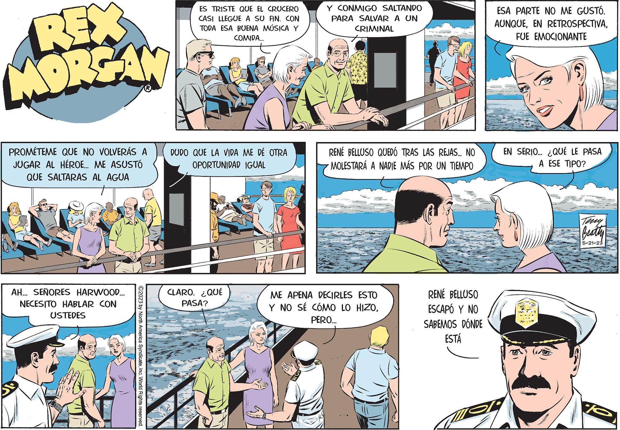 People OCR: REX MORGAN PROMÉTEME QUE NO VOLVERÁS A JUGAR AL HÉROE... ME ASUSTÓ QUE SALTARAS AL AGUA AH... SEÑORES HARWOOD... NECESITO HABLAR CON USTEDES ?2023 by North America SyndicateInc. World Rights reserved. ES TRISTE QUE EL CRUCERO CASI LLEGUE A SU FIN. CON TODA ESA BUENA MÚSICA Y COMIDA... DUDO QUE LA VIDA ME DÉ OTRA OPORTUNIDAD IGUAL CLARO. ¿QUÉ PASA? Y CONMIGO SALTANDO PARA SALVAR A UN CRIMINAL RENÉ BELLUSO QUEDÓ TRAS LAS REJAS... NO · MOLESTARÁ A NADIE MÁS POR UN TIEMPO ME APENA DECIRLES ESTO Y NO SÉ CÓMO LO HIZOPERO... RENÉ BELLUSO ESCAPÓ Y NO SABEMOS DÓNDE ESTÁ ESA PARTE NO ME GUSTÓ. AUNQUEFUE EMOCIONANTE EN SERIO... ¿QUÉ LE PASA A ESE TIPO? ? Beathy 5-21-23 eve REX MORGAN PROMÉTEME QUE NO VOLVERÁS A JUGAR AL HÉROE ... ME ASUSTÓ QUE SALTARAS AL AGUA AH ... SEÑORES HARWOOD ... NECESITO HABLAR CON USTEDES ?2023 by North America SyndicateInc. World Rights reserved . ES TRISTE QUE EL CRUCERO CASI LLEGUE A SU FIN . CON TODA ESA BUENA MÚSICA Y COMIDA ... DUDO QUE LA VIDA ME DÉ OTRA OPORTUNIDAD IGUAL CLARO . ¿ QUÉ PASA ? Y CONMIGO SALTANDO PARA SALVAR A UN CRIMINAL RENÉ BELLUSO QUEDÓ TRAS LAS REJAS ... NO · MOLESTARÁ A NADIE MÁS POR UN TIEMPO ME APENA DECIRLES ESTO Y NO SÉ CÓMO LO HIZOPERO ... RENÉ BELLUSO ESCAPÓ Y NO SABEMOS DÓNDE ESTÁ ESA PARTE NO ME GUSTÓ . AUNQUEEN RETROSPECTIVAFUE EMOCIONANTE EN SERIO ... ¿ QUÉ LE PASA A ESE TIPO ? ? Beathy 5-21-23 eve