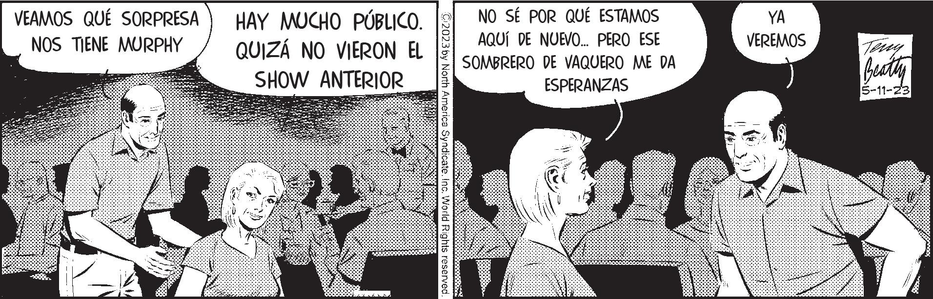 Event OCR: VEAMOS QUE SORPRESA NOS TIENE MURPHY 22 HAY MUCHO PÚBLICO. QUIZÁ NO VIERON EL SHOW ANTERIOR C2023 by North America Syndicate. Inc. World Rights reserved. NO SÉ POR QUÉ ESTAMOS AQUÍ DE NUEVO... PERO ESE SOMBRERO DE VAQUERO ME DA ESPERANZAS 994 YA VEREMOS Beatty 5-11-23 VEAMOS QUE SORPRESA NOS TIENE MURPHY 22 HAY MUCHO PÚBLICO . QUIZÁ NO VIERON EL SHOW ANTERIOR C2023 by North America Syndicate . Inc. World Rights reserved . NO SÉ POR QUÉ ESTAMOS AQUÍ DE NUEVO ... PERO ESE SOMBRERO DE VAQUERO ME DA ESPERANZAS 994 YA VEREMOS Beatty 5-11-23