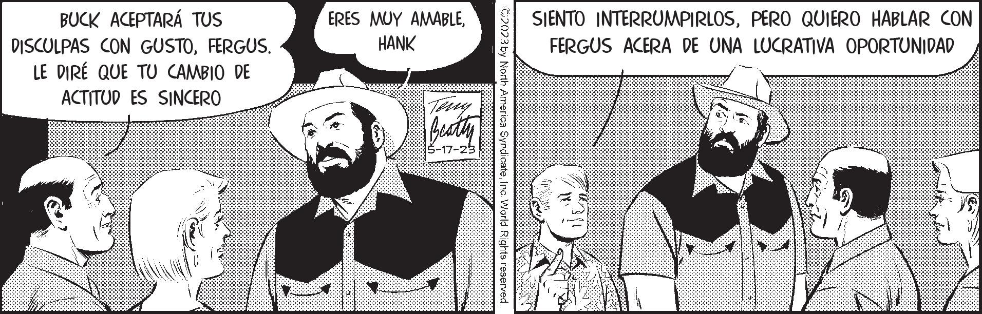 Comic book OCR: BUCK ACEPTARÁ TUS DISCULPAS CON GUSTOFERGUS. LE DIRE QUE TU CAMBIO DE ACTITUD ES SINCERO ERES MUY AMABLEHANK P Beatty -17-23 2023 by North America SyndicateInc. World Rights reserved SIENTO INTERRUMPIRLOSPERO QUIERO HABLAR CON FERGUS ACERA DE UNA LUCRATIVA OPORTUNIDAD BUCK ACEPTARÁ TUS DISCULPAS CON GUSTOFERGUS . LE DIRE QUE TU CAMBIO DE ACTITUD ES SINCERO ERES MUY AMABLEHANK P Beatty -17-23 2023 by North America SyndicateInc. World Rights reserved SIENTO INTERRUMPIRLOSPERO QUIERO HABLAR CON FERGUS ACERA DE UNA LUCRATIVA OPORTUNIDAD