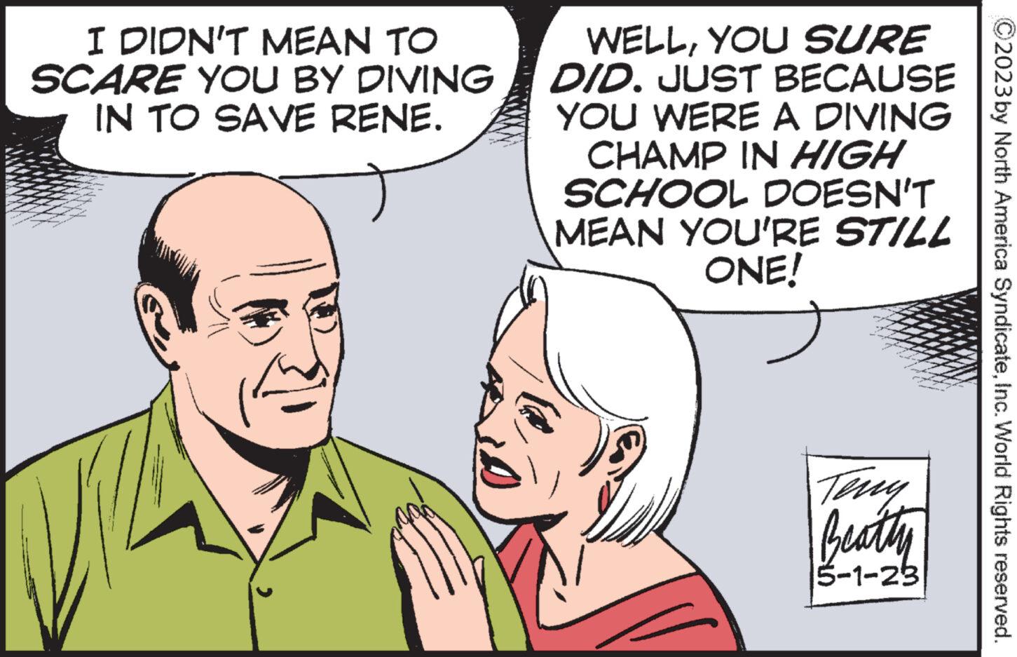 Mammal OCR: I DIDN'T MEAN TO SCARE YOU BY DIVING IN TO SAVE RENE. WELLYOU SURE DID. JUST BECAUSE YOU WERE A DIVING CHAMP IN HIGH SCHOOL DOESN'T MEAN YOU'RE STILL ONE! Teny Beatty 5-1-23 ?2023 by North America SyndicateInc. World Rights reserved. I DIDN'T MEAN TO SCARE YOU BY DIVING IN TO SAVE RENE . WELLYOU SURE DID . JUST BECAUSE YOU WERE A DIVING CHAMP IN HIGH SCHOOL DOESN'T MEAN YOU'RE STILL ONE ! Teny Beatty 5-1-23 ?2023 by North America SyndicateInc. World Rights reserved .