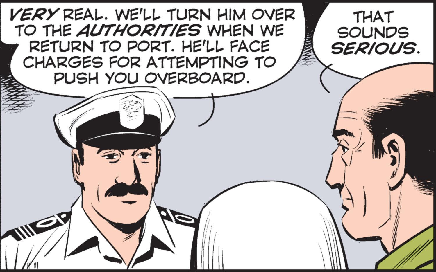 Interaction OCR: VERY REAL. WE'LL TURN HIM OVER TO THE AUTHORITIES WHEN WE RETURN TO PORT. HE'LL FACE CHARGES FOR ATTEMPTING TO PUSH YOU OVERBOARD. Not! THAT SOUNDS SERIOUS. LE VERY REAL . WE'LL TURN HIM OVER TO THE AUTHORITIES WHEN WE RETURN TO PORT . HE'LL FACE CHARGES FOR ATTEMPTING TO PUSH YOU OVERBOARD . Not ! THAT SOUNDS SERIOUS . LE