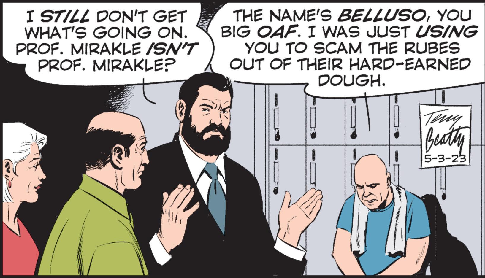 Finger OCR: I STILL DON'T GET WHAT'S GOING ON. PROF. MIRAKLE ISN'T PROF. MIRAKLE? THE NAME'S BELLUSOYOU BIG OAF. I WAS JUST USING YOU TO SCAM THE RUBES OUT OF THEIR HARD-EARNED DOUGH. Teny Beatty 5-3-23 I STILL DON'T GET WHAT'S GOING ON . PROF . MIRAKLE ISN'T PROF . MIRAKLE ? THE NAME'S BELLUSOYOU BIG OAF . I WAS JUST USING YOU TO SCAM THE RUBES OUT OF THEIR HARD - EARNED DOUGH . Teny Beatty 5-3-23