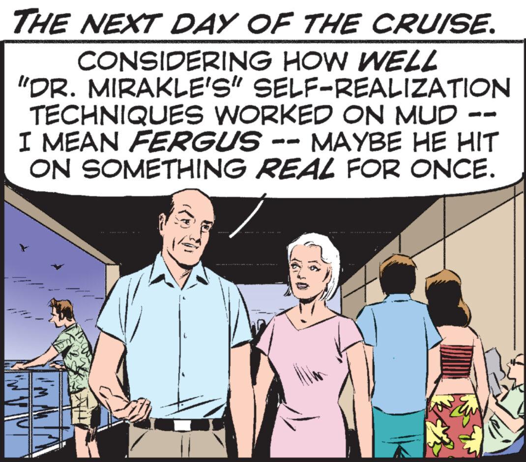 Conversation OCR: THE NEXT DAY OF THE CRUISE. CONSIDERING HOW WELL "DR. MIRAKLE'S" SELF-REALIZATION TECHNIQUES WORKED ON MUD -- I MEAN FERGUS -- MAYBE HE HIT ON SOMETHING REAL FOR ONCE. 111111 ...…. III 11 THE TH THE NEXT DAY OF THE CRUISE . CONSIDERING HOW WELL " DR . MIRAKLE'S " SELF - REALIZATION TECHNIQUES WORKED ON MUD -- I MEAN FERGUS -- MAYBE HE HIT ON SOMETHING REAL FOR ONCE . 111111 ... … . III 11 THE TH