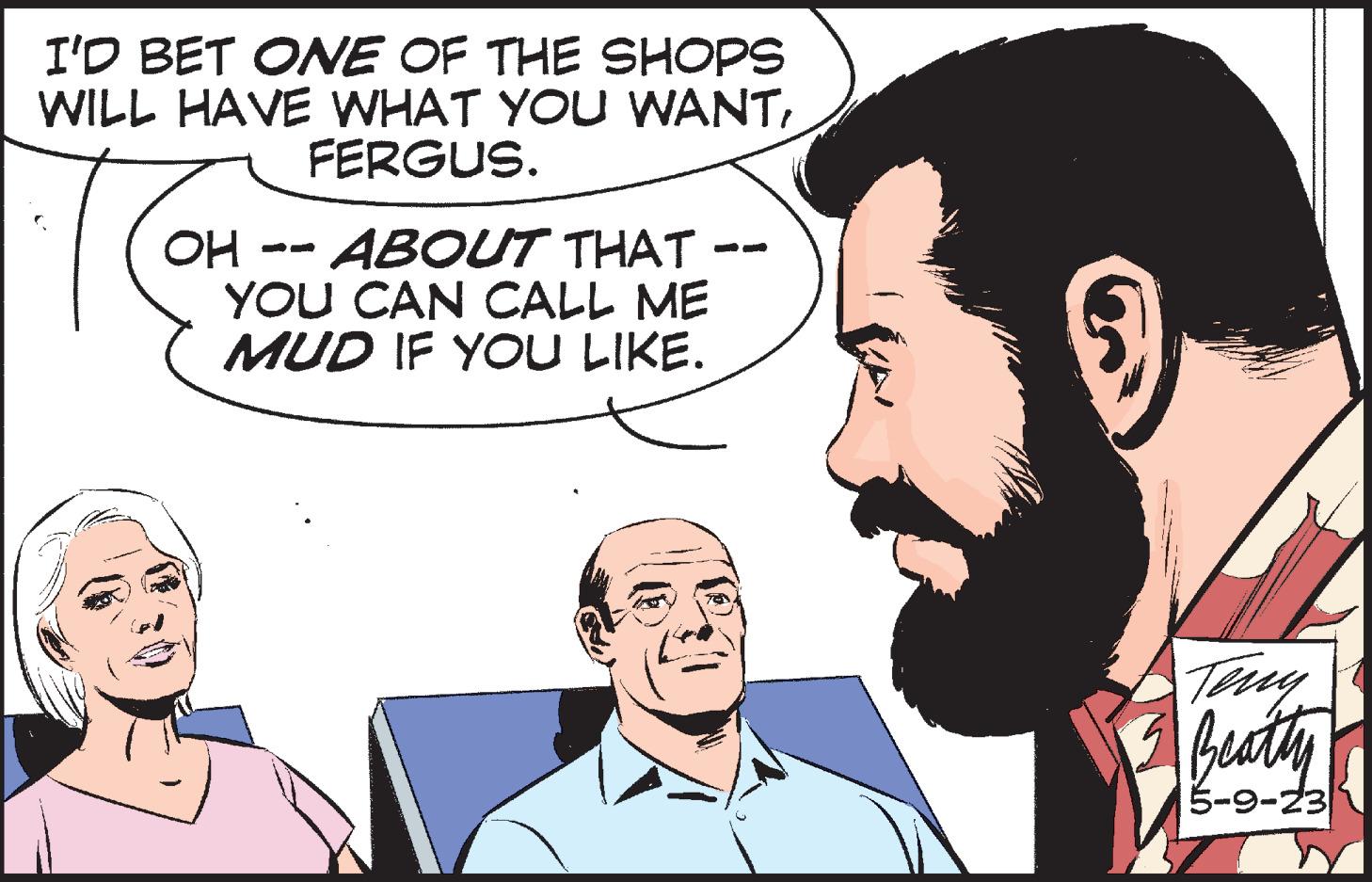 Sharing OCR: I'D BET ONE OF THE SHOPS WILL HAVE WHAT YOU WANTFERGUS. OH -- ABOUT THAT YOU CAN CALL ME MUD IF YOU LIKE. Teny Beatty 5-9-23 I'D BET ONE OF THE SHOPS WILL HAVE WHAT YOU WANTFERGUS . OH -- ABOUT THAT YOU CAN CALL ME MUD IF YOU LIKE . Teny Beatty 5-9-23