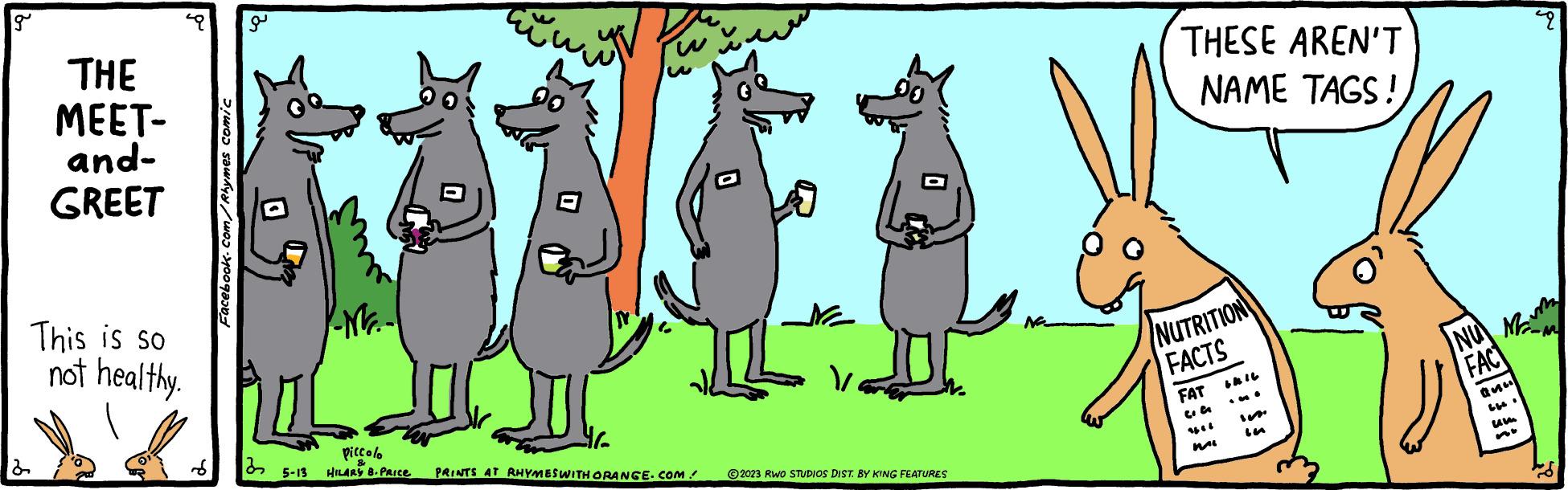 Gesture OCR: g THE MEET- and- GREET This is so not healthy. Facebook.com/Rhymes comic a 22 Mr. 11 Ne Piccolo 5-13 HILARY B-PRICE PRINTS AT RHYMES WITH ORANGE.COM / ?2023 RWO STUDIOS DIST. BY KING FEATURES THESE AREN'T NAME TAGS! NUTRITION FACTS FAT Mai NUM FAC ass um 9 g THE MEET and GREET This is so not healthy . Facebook.com/Rhymes comic a 22 Mr. 11 Ne Piccolo 5-13 HILARY B - PRICE PRINTS AT RHYMES WITH ORANGE.COM / ?2023 RWO STUDIOS DIST . BY KING FEATURES THESE AREN'T NAME TAGS ! NUTRITION FACTS FAT Mai NUM FAC ass um 9