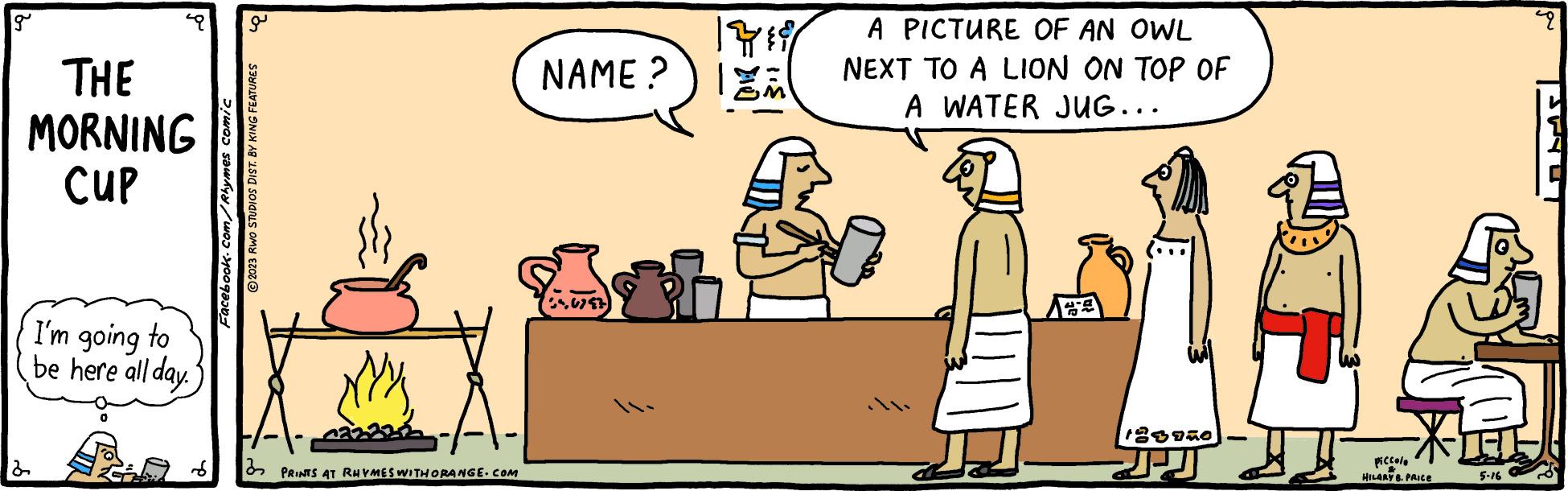 Adaptation OCR: g THE MORNING CUP 2 I'm going to be here all day. Facebook.com/Rhymes comic g ?2023 RWO STUDIOS DIST. BY KING FEATURES My PRINTS AT RHYMES WITHORANGE.COM NAME? 546797 1419 A PICTURE OF AN OWL NEXT TO A LION ON TOP OF A WATER JUG... 123950 JJ piccolo & HILARY 8. PRICE 5-16 P g THE MORNING CUP 2 I'm going to be here all day . Facebook.com/Rhymes comic g ?2023 RWO STUDIOS DIST . BY KING FEATURES My PRINTS AT RHYMES WITHORANGE.COM NAME ? 546797 1419 A PICTURE OF AN OWL NEXT TO A LION ON TOP OF A WATER JUG ... 123950 JJ piccolo & HILARY 8. PRICE 5-16 P
