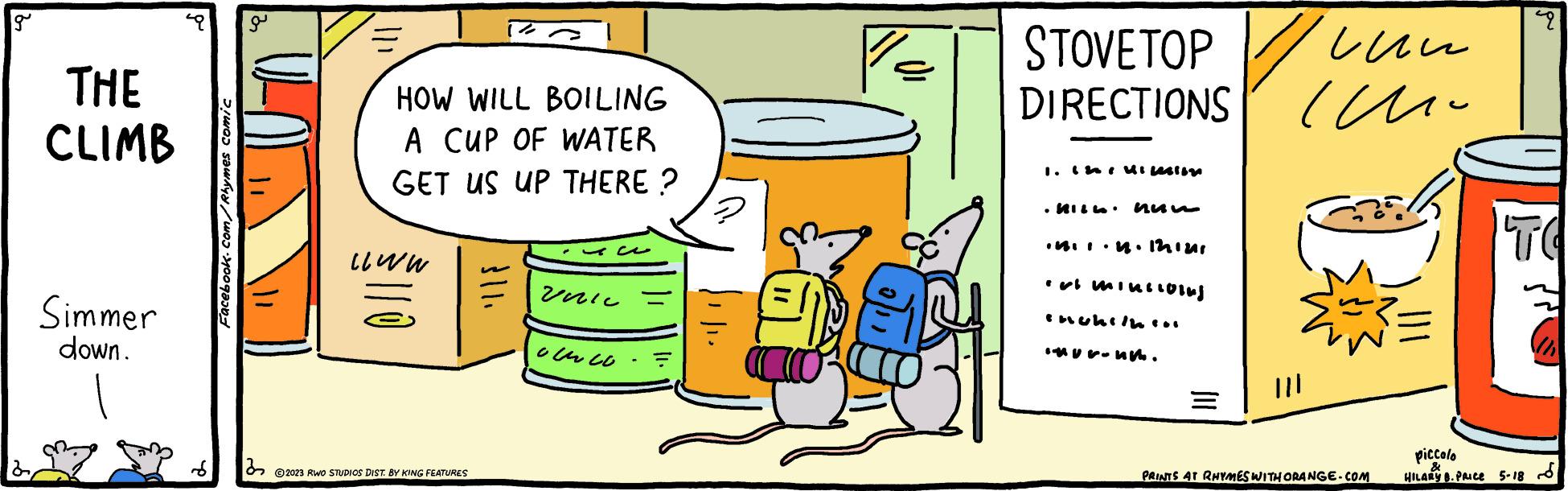 Fictional character OCR: g THE CLIMB Simmer down. >!WOO Sawkya/q?b? a 32 = HOW WILL BOILING A CUP OF WATER GET US UP THERE? www. ©2023 RWO STUDIOS DIST. BY KING FEATURES } 11. veric our co ? STOVETOP DIRECTIONS I. Isi Uileston .18.1.18. 1291211 mini6) inuhitnin •*-uk. ??? ?? ||| PRINTS AT RHYMES WITH ORANGE.COM piccolo & HILARY 8. PRICE p TO 5-18 g THE CLIMB Simmer down . > ! WOO Sawkya / q?b? a 32 = HOW WILL BOILING A CUP OF WATER GET US UP THERE ? www . © 2023 RWO STUDIOS DIST . BY KING FEATURES } 11 . veric our co ? STOVETOP DIRECTIONS I. Isi Uileston .18.1.18 . 1291211 mini6 ) inuhitnin • * -uk . ??? ?? ||| PRINTS AT RHYMES WITH ORANGE.COM piccolo & HILARY 8. PRICE p TO 5-18