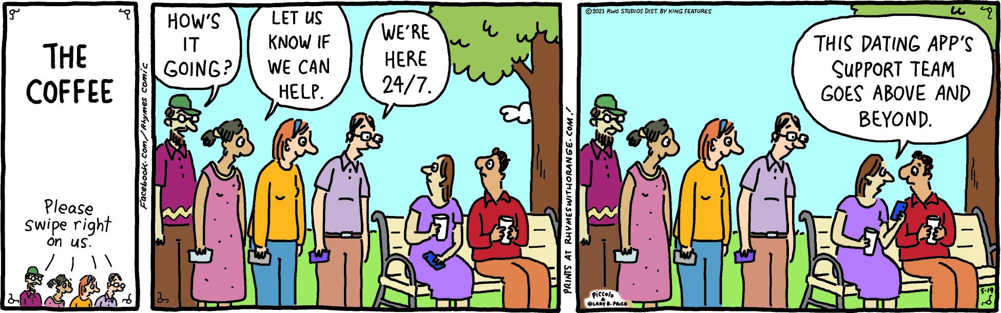 Conversation OCR: g THE COFFEE Please swipe right on us. Facebook.com/Rhymes comic HOW'S LET US IT KNOW IF GOING? WE CAN HELP. WE'RE HERE 24/7. ? Lig La PRINTS AT RHYMES WITHORANGE.COM. U 2023 RWO STUDIOS DIST. BY KING FEATURES Piccolo HILARY 8. PRICE THIS DATING APP'S SUPPORT TEAM GOES ABOVE AND BEYOND. ELLE 9 5-19 g THE COFFEE Please swipe right on us . Facebook.com/Rhymes comic HOW'S LET US IT KNOW IF GOING ? WE CAN HELP . WE'RE HERE 24/7 . ? Lig La PRINTS AT RHYMES WITHORANGE.COM . U 2023 RWO STUDIOS DIST . BY KING FEATURES Piccolo HILARY 8. PRICE THIS DATING APP'S SUPPORT TEAM GOES ABOVE AND BEYOND . ELLE 9 5-19