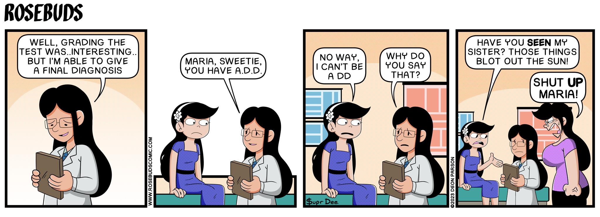 Conversation OCR: ROSEBUDS WELLGRADING THE TEST WAS..INTERESTING.. BUT I'M ABLE TO GIVE A FINAL DIAGNOSIS MARIA-ODO WWW.ROSEBUDSCOMIC.COM I CAN'T BE NO WAYA DD WHY DO YOU SAY THAT? Supr Dee -ODDO 2023 DEON PARSON HAVE YOU SEEN MY SISTER? THOSE THINGS BLOT OUT THE SUN! SHUT UP MARIA! ROSEBUDS WELLGRADING THE TEST WAS..INTERESTING .. BUT I'M ABLE TO GIVE A FINAL DIAGNOSIS MARIAYOU HAVE A.D.D.-ODO WWW.ROSEBUDSCOMIC.COM I CAN'T BE NO WAYA DD WHY DO YOU SAY THAT ? Supr Dee -ODDO 2023 DEON PARSON HAVE YOU SEEN MY SISTER ? THOSE THINGS BLOT OUT THE SUN ! SHUT UP MARIA !