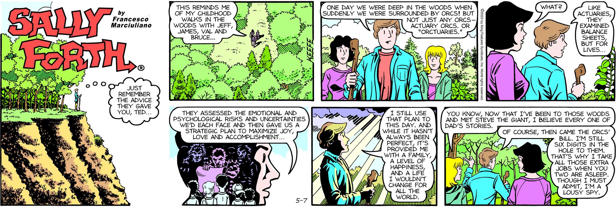 Sharing OCR: SALLY FORTH. Miwin. by Francesco Marciuliano JUST REMEMBER THE ADVICE THEY GAVE YOUTED... THIS REMINDS ME OF MY CHILDHOOD WALKS IN THE WOODS WITH JEFFVAL AND BRUCE... THEY ASSESSED THE EMOTIONAL AND PSYCHOLOGICAL RISKS AND UNCERTAINTIES WE'D EACH FACE AND THEN GAVE US A STRATEGIC PLAN TO MAXIMIZE JOYLOVE AND ACCOMPLISHMENT... 5-7 ONE DAY WE WERE DEEP IN THE WOODS WHEN SUDDENLY WE WERE SURROUNDED BY ORCS! BUT NOT JUST ANY ORCS- ACTUARY ORCS. OR "ORCTUARIES." AMERA D WHAT? I STILL USE THAT PLAN TO THIS DAY. AND WHILE IT HASN'T ALWAYS BEEN PERFECTIT'S PROVIDED ME WITH A FAMILYA LEVEL OF HAPPINESSAND A LIFE I WOULDN'T CHANGE FOR ALL THE WORLD. LIKE ACTUARIESTHEY EXAMINED BALANCE SHEETSBUT FOR LIVES... YOU KNOWNOW THAT I'VE BEEN TO THOSE WOODS AND MET STEVE THE GIANTI BELIEVE EVERY ONE OF DAD'S STORIES. OF COURSETHEN CAME THE ORCS' BILL. I'M STILL SIX DIGITS IN THE HOLE TO THEM. THAT'S WHY I TAKE ALL THOSE EXTRA JOBS WHEN YOU TWO ARE ASLEEP. THOUGH I MUST ADMITI'M A LOUSY SPY. SALLY FORTH . Miwin . by Francesco Marciuliano JUST REMEMBER THE ADVICE THEY GAVE YOUTED ... THIS REMINDS ME OF MY CHILDHOOD WALKS IN THE WOODS WITH JEFFVAL AND BRUCE ... THEY ASSESSED THE EMOTIONAL AND PSYCHOLOGICAL RISKS AND UNCERTAINTIES WE'D EACH FACE AND THEN GAVE US A STRATEGIC PLAN TO MAXIMIZE JOYLOVE AND ACCOMPLISHMENT ... 5-7 ONE DAY WE WERE DEEP IN THE WOODS WHEN SUDDENLY WE WERE SURROUNDED BY ORCS ! BUT NOT JUST ANY ORCS ACTUARY ORCS . OR " ORCTUARIES . " AMERA D WHAT ? I STILL USE THAT PLAN TO THIS DAY . AND WHILE IT HASN'T ALWAYS BEEN PERFECTIT'S PROVIDED ME WITH A FAMILYA LEVEL OF HAPPINESSAND A LIFE I WOULDN'T CHANGE FOR ALL THE WORLD . LIKE ACTUARIESTHEY EXAMINED BALANCE SHEETSBUT FOR LIVES ... YOU KNOWNOW THAT I'VE BEEN TO THOSE WOODS AND MET STEVE THE GIANTI BELIEVE EVERY ONE OF DAD'S STORIES . OF COURSETHEN CAME THE ORCS ' BILL . I'M STILL SIX DIGITS IN THE HOLE TO THEM . THAT'S WHY I TAKE ALL THOSE EXTRA JOBS WHEN YOU TWO ARE ASLEEP . THOUGH I MUST ADMITI'M A LOUSY SPY .