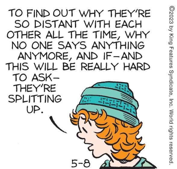 Drawing OCR: TO FIND OUT WHY THEY'RE SO DISTANT WITH EACH OTHER ALL THE TIMEWHY NO ONE SAYS ANYTHING ANYMOREAND IF-AND THIS WILL BE REALLY HARD TO ASK- THEY'RE SPLITTING UP. 5-8 45 27-72 www ?2023 by King Features SyndicateInc. World rights reserved. TO FIND OUT WHY THEY'RE SO DISTANT WITH EACH OTHER ALL THE TIMEWHY NO ONE SAYS ANYTHING ANYMOREAND IF - AND THIS WILL BE REALLY HARD TO ASK THEY'RE SPLITTING UP . 5-8 45 27-72 www ?2023 by King Features SyndicateInc. World rights reserved .