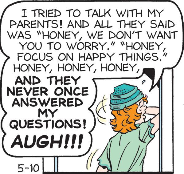 Illustration OCR: I TRIED TO TALK WITH MY PARENTS! AND ALL THEY SAID WAS "HONEYWE DON'T WANT YOU TO WORRY." "HONEYFOCUS ON HAPPY THINGS." HONEYAND THEY NEVER ONCE ANSWERED MY QUESTIONS! AUGH!!! 5-10 747- I TRIED TO TALK WITH MY PARENTS ! AND ALL THEY SAID WAS " HONEYWE DON'T WANT YOU TO WORRY . " " HONEYFOCUS ON HAPPY THINGS . " HONEYAND THEY NEVER ONCE ANSWERED MY QUESTIONS ! AUGH !!! 5-10 747