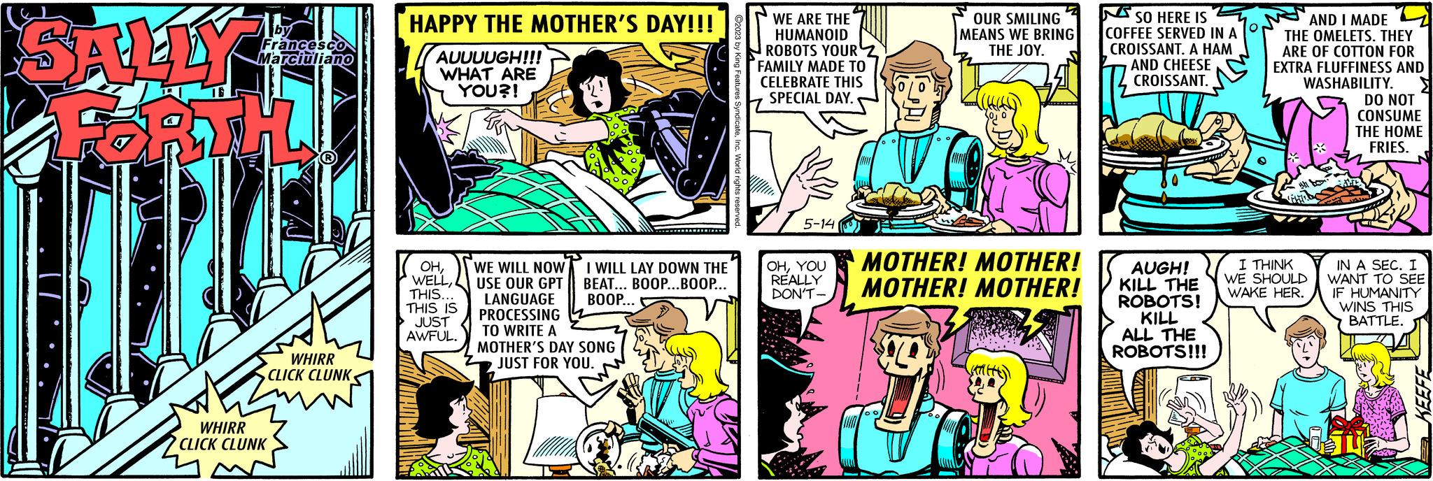 Art OCR: SALLY by Francesco Marciuliano T WHIRR CLICK CLUNK WHIRR CLICK CLUNK HAPPY THE MOTHER'S DAY!!! AUUUUGH!!! WHAT ARE YOU?! OHTHIS... THIS IS JUST AWFUL. WE WILL NOW USE OUR GPT LANGUAGE PROCESSING TO WRITE A MOTHER'S DAY SONG JUST FOR YOU. I WILL LAY DOWN THE BEAT... BOOP...BOOP... BOOP... WE ARE THE HUMANOID ROBOTS YOUR 2 FAMILY MADE TO CELEBRATE THIS SPECIAL DAY. 5-14 OHYOU REALLY DON'T- OUR SMILING MEANS WE BRING THE JOY. MOTHER! MOTHER! MOTHER! MOTHER! 3 00 VATHE O SO HERE IS COFFEE SERVED IN A CROISSANT. A HAM AND CHEESE CROISSANT. AUGH! KILL THE ROBOTS! KILL ALL THE ROBOTS!!! AND I MADE THE OMELETS. THEY ARE OF COTTON FOR EXTRA FLUFFINESS AND WASHABILITY. DO NOT CONSUME THE HOME FRIES. ih fo I THINK WE SHOULD WAKE HER. AND IN A SEC. I WANT TO SEE IF HUMANITY WINS THIS BATTLE. 05 KEEFE SALLY by Francesco Marciuliano T WHIRR CLICK CLUNK WHIRR CLICK CLUNK HAPPY THE MOTHER'S DAY !!! AUUUUGH !!! WHAT ARE YOU ?! OHTHIS ... THIS IS JUST AWFUL . WE WILL NOW USE OUR GPT LANGUAGE PROCESSING TO WRITE A MOTHER'S DAY SONG JUST FOR YOU . I WILL LAY DOWN THE BEAT ... BOOP ... BOOP ... BOOP ... WE ARE THE HUMANOID ROBOTS YOUR 2 FAMILY MADE TO CELEBRATE THIS SPECIAL DAY . 5-14 OHYOU REALLY DON'T OUR SMILING MEANS WE BRING THE JOY . MOTHER ! MOTHER ! MOTHER ! MOTHER ! 3 00 VATHE O SO HERE IS COFFEE SERVED IN A CROISSANT . A HAM AND CHEESE CROISSANT . AUGH ! KILL THE ROBOTS ! KILL ALL THE ROBOTS !!! AND I MADE THE OMELETS . THEY ARE OF COTTON FOR EXTRA FLUFFINESS AND WASHABILITY . DO NOT CONSUME THE HOME FRIES . ih fo I THINK WE SHOULD WAKE HER . AND IN A SEC . I WANT TO SEE IF HUMANITY WINS THIS BATTLE . 05 KEEFE