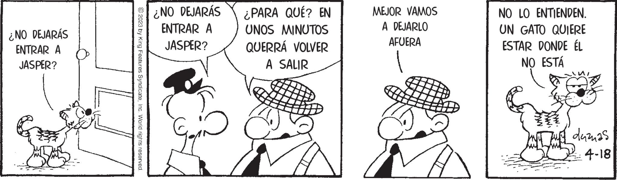 Finger OCR: ¿NO DEJARÁS ENTRAR A JASPER? © 2023 by King Features SyndicateInc. World rights reserved. ¿NO DEJARÁS ENTRAR A JASPER? Go ¿PARA QUÉ? EN UNOS MINUTOS QUERRÁ VOLVER A SALIR MEJOR VAMOS A DEJARLO AFUERA NO LO ENTIENDEN. UN GATO QUIERE ESTAR DONDE ÉL NO ESTÁ www. duzas 4-18 ¿ NO DEJARÁS ENTRAR A JASPER ? © 2023 by King Features SyndicateInc. World rights reserved . ¿ NO DEJARÁS ENTRAR A JASPER ? Go ¿ PARA QUÉ ? EN UNOS MINUTOS QUERRÁ VOLVER A SALIR MEJOR VAMOS A DEJARLO AFUERA NO LO ENTIENDEN . UN GATO QUIERE ESTAR DONDE ÉL NO ESTÁ www . duzas 4-18