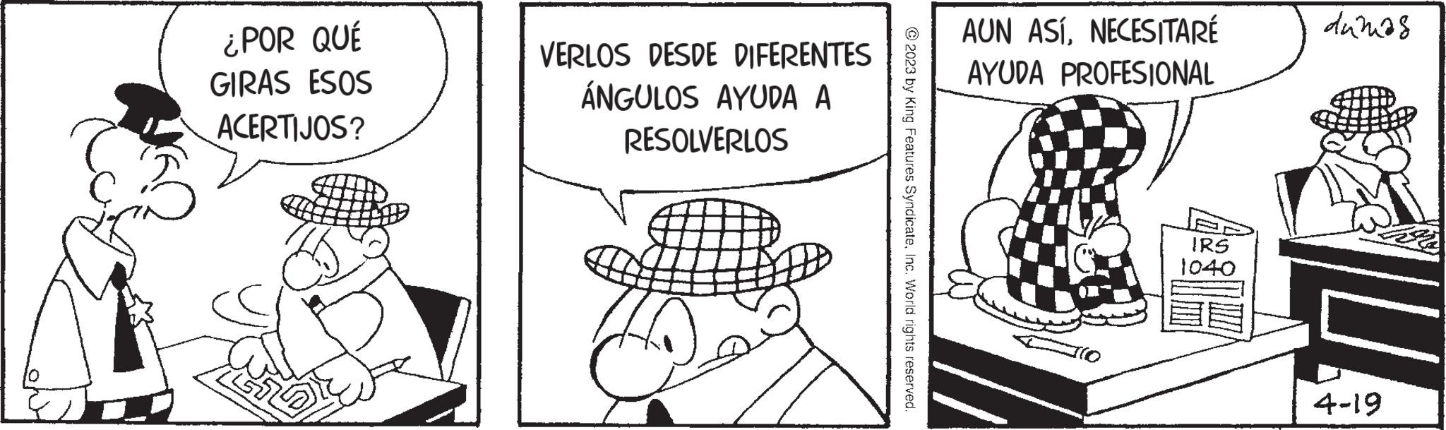 Rectangle OCR: ¿POR QUÉ GIRAS ESOS ACERTIJOS? VERLOS DESDE DIFERENTES ÁNGULOS AYUDA A RESOLVERLOS ?2023 by King Features SyndicateInc. World rights reserved. AUN ASÍNECESITARÉ AYUDA PROFESIONAL IRS 1040 dumas 4-19 ¿ POR QUÉ GIRAS ESOS ACERTIJOS ? VERLOS DESDE DIFERENTES ÁNGULOS AYUDA A RESOLVERLOS ?2023 by King Features SyndicateInc. World rights reserved . AUN ASÍNECESITARÉ AYUDA PROFESIONAL IRS 1040 dumas 4-19