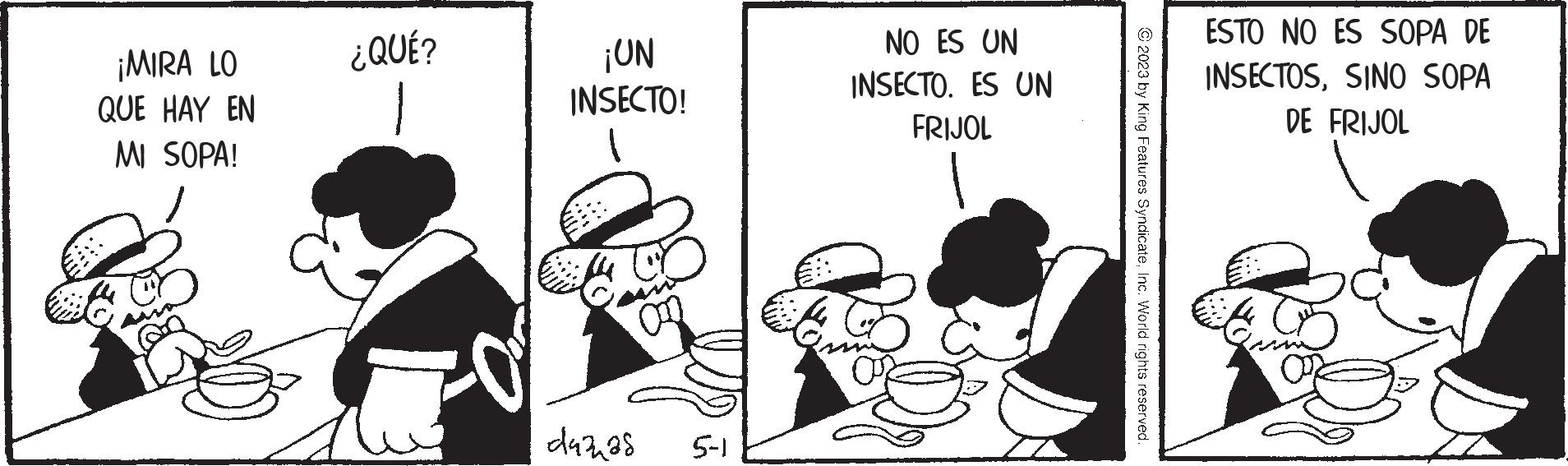 Conversation OCR: ¡MIRA LO QUE HAY EN MI SOPA! ¿QUÉ? ¡UN INSECTO! dudh s 5-1 NO ES UN INSECTO. ES UN FRIJOL 2023 by King Features SyndicateInc. World rights reserved. ESTO NO ES SOPA DE INSECTOSSINO SOPA DE FRIJOL ¡ MIRA LO QUE HAY EN MI SOPA ! ¿ QUÉ ? ¡ UN INSECTO ! dudh s 5-1 NO ES UN INSECTO . ES UN FRIJOL 2023 by King Features SyndicateInc. World rights reserved . ESTO NO ES SOPA DE INSECTOSSINO SOPA DE FRIJOL