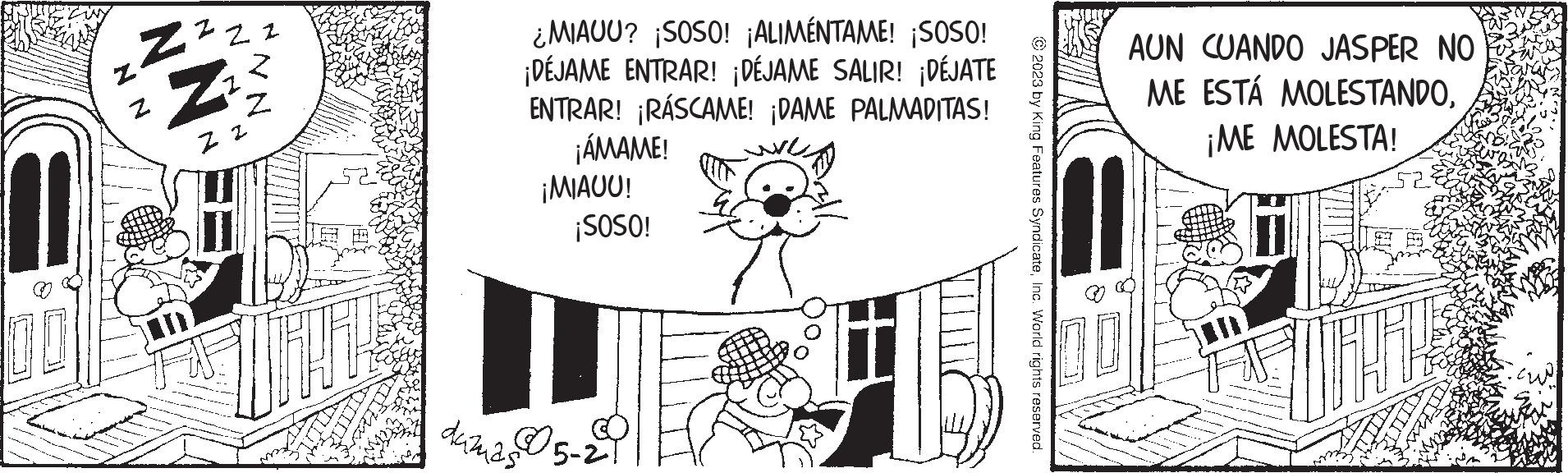 Happy OCR: 00 N N ZZZZ Z 22 NN ¿MIAUU? ¡SOSO! ¡ALIMÉNTAME! ¡SOSO! ¡DÉJAME ENTRAR! ¡DÉJAME SALIR! ¡DÉJATE ENTRAR! ¡RÁSCAME! ¡DAME PALMADITAS! ¡ÁMAME! duzuas ¡MIAUU! ¡SOSO! 5-2 © 2023 by King Features SyndicateInc. World rights reserved. AUN CUANDO JASPER NO ME ESTÁ MOLESTANDO¡ME MOLESTA! 00 N N ZZZZ Z 22 NN ¿ MIAUU ? ¡ SOSO ! ¡ ALIMÉNTAME ! ¡ SOSO ! ¡ DÉJAME ENTRAR ! ¡ DÉJAME SALIR ! ¡ DÉJATE ENTRAR ! ¡ RÁSCAME ! ¡ DAME PALMADITAS ! ¡ ÁMAME ! duzuas ¡ MIAUU ! ¡ SOSO ! 5-2 © 2023 by King Features SyndicateInc. World rights reserved . AUN CUANDO JASPER NO ME ESTÁ MOLESTANDO¡ ME MOLESTA !