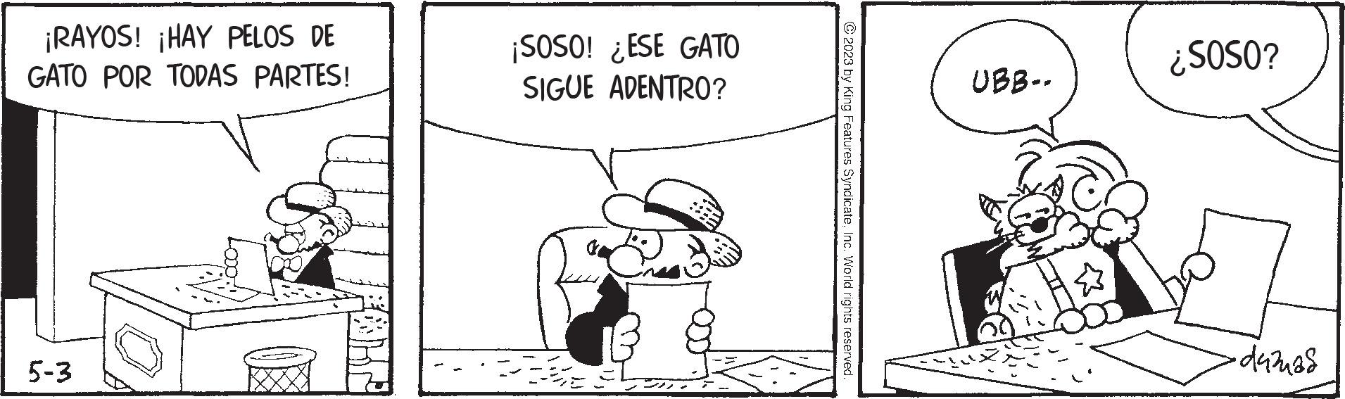Pleased OCR: ¡RAYOS! ¡HAY PELOS DE GATO POR TODAS PARTES! 5-3 ¡SOSO! ¿ESE GATO SIGUE ADENTRO? © 2023 by King Features SyndicateInc. World rights reserved. UBB-. ¿SOSO? •duzuas ¡ RAYOS ! ¡ HAY PELOS DE GATO POR TODAS PARTES ! 5-3 ¡ SOSO ! ¿ ESE GATO SIGUE ADENTRO ? © 2023 by King Features SyndicateInc. World rights reserved . UBB- . ¿ SOSO ? • duzuas