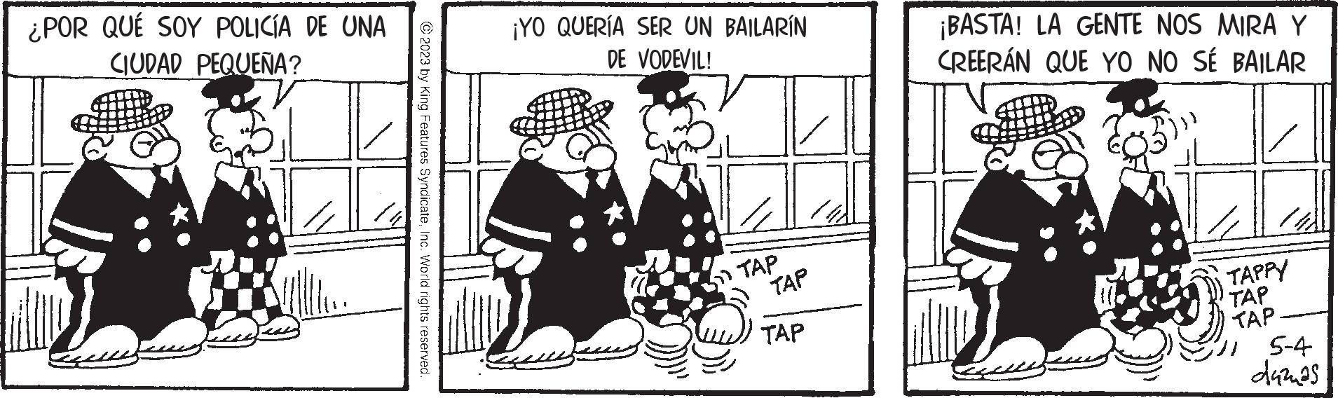 People OCR: ¿POR QUÉ SOY POLICÍA DE UNA CIUDAD PEQUEÑA? © 2023 by King Features SyndicateInc. World rights reserved. ¡YO QUERÍA SER UN BAILARÍN DE VODEVIL! TAP TAP TAP ¡BASTA! LA GENTE NOS MIRA Y CREERÁN QUE YO NO SÉ BAILAR TAPPY TAP TAP 15-4 dazas ¿ POR QUÉ SOY POLICÍA DE UNA CIUDAD PEQUEÑA ? © 2023 by King Features SyndicateInc. World rights reserved . ¡ YO QUERÍA SER UN BAILARÍN DE VODEVIL ! TAP TAP TAP ¡ BASTA ! LA GENTE NOS MIRA Y CREERÁN QUE YO NO SÉ BAILAR TAPPY TAP TAP 15-4 dazas