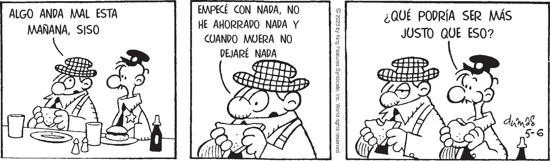 Happy OCR: ALGO ANDA MAL ESTA MAÑANASISO 0 ?? EMPECÉ CON NADANO HE AHORRADO NADA Y CUANDO MUERA NO DEJARÉ NADA ?2023 by King Features SyndicateInc. World rights reserved. ¿QUÉ PODRÍA SER MÁS JUSTO QUE ESO? C dumas 5-6 ALGO ANDA MAL ESTA MAÑANASISO 0 ?? EMPECÉ CON NADANO HE AHORRADO NADA Y CUANDO MUERA NO DEJARÉ NADA ?2023 by King Features SyndicateInc. World rights reserved . ¿ QUÉ PODRÍA SER MÁS JUSTO QUE ESO ? C dumas 5-6