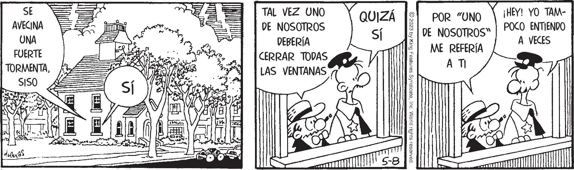 Adaptation OCR: SE AVECINA UNA FUERTE TORMENTASISO dukas Sí TAL VEZ UNO DE NOSOTROS DEBERÍA CERRAR TODAS LAS VENTANAS QUIZÁ Sí 5-8 © 2023 by King Features SyndicateInc. World rights reserved POR "UNO DE NOSOTROS" ME REFERÍA A TI ¡HEY! YO TAM- POCO ENTIENDO A VECES SE AVECINA UNA FUERTE TORMENTASISO dukas Sí TAL VEZ UNO DE NOSOTROS DEBERÍA CERRAR TODAS LAS VENTANAS QUIZÁ Sí 5-8 © 2023 by King Features SyndicateInc. World rights reserved POR " UNO DE NOSOTROS " ME REFERÍA A TI ¡ HEY ! YO TAM POCO ENTIENDO A VECES