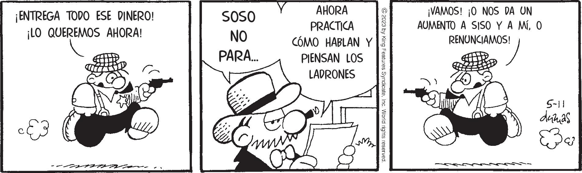 Art OCR: ¡ENTREGA TODO ESE DINERO! ¡LO QUEREMOS AHORA! SOSO NO PARA... AHORA PRACTICA CÓMO HABLAN Y LOS Onnin PIENSAN LADRONES © 2023 by King Features SyndicateInc. World rights reserved. ¡VAMOS! ¡O NOS DA UN AUMENTO A SISO Y A MÍO RENUNCIAMOS! 5-11 duzas ¡ ENTREGA TODO ESE DINERO ! ¡ LO QUEREMOS AHORA ! SOSO NO PARA ... AHORA PRACTICA CÓMO HABLAN Y LOS Onnin PIENSAN LADRONES © 2023 by King Features SyndicateInc. World rights reserved . ¡ VAMOS ! ¡ O NOS DA UN AUMENTO A SISO Y A MÍO RENUNCIAMOS ! 5-11 duzas