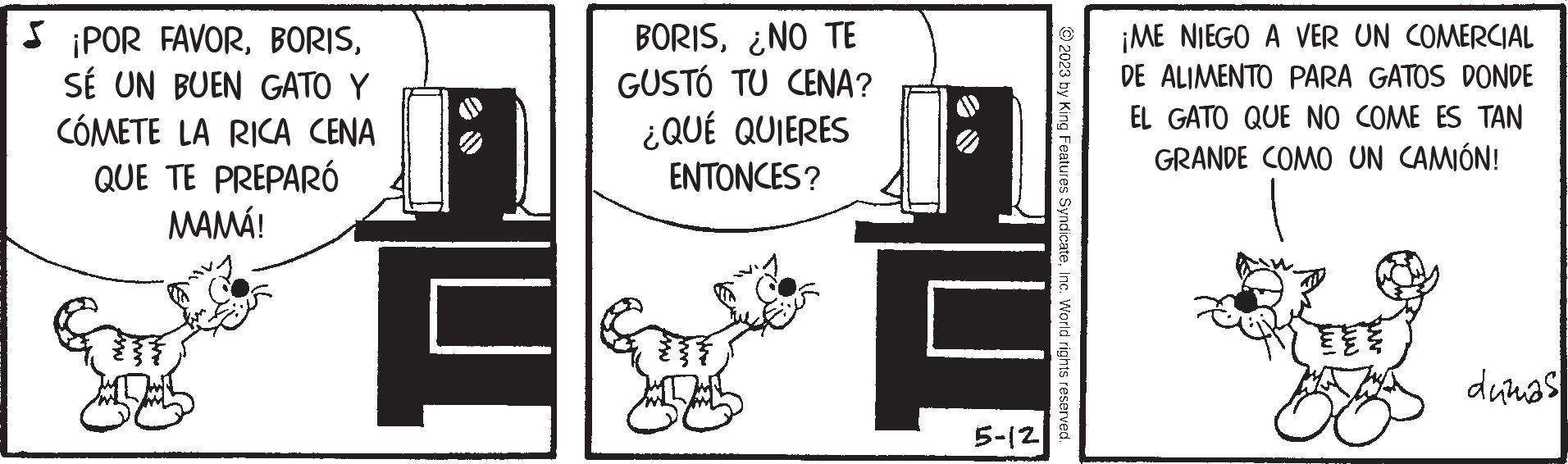 Room OCR: ¡POR FAVORSÉ UN BUEN GATO Y CÓMETE LA RICA CENA QUE TE PREPARÓ MAMÁ! BORIS¿NO TE GUSTÓ TU CENA? ¿QUÉ QUIERES ENTONCES? GOT © 2023 by King Features SyndicateInc. World rights reserved. 5-12 ¡ME NIEGO A VER UN COMERCIAL DE ALIMENTO PARA GATOS DONDE EL GATO QUE NO COME ES TAN GRANDE COMO UN CAMIÓN! dumas ¡ POR FAVORSÉ UN BUEN GATO Y CÓMETE LA RICA CENA QUE TE PREPARÓ MAMÁ ! BORIS¿ NO TE GUSTÓ TU CENA ? ¿ QUÉ QUIERES ENTONCES ? GOT © 2023 by King Features SyndicateInc. World rights reserved . 5-12 ¡ ME NIEGO A VER UN COMERCIAL DE ALIMENTO PARA GATOS DONDE EL GATO QUE NO COME ES TAN GRANDE COMO UN CAMIÓN ! dumas