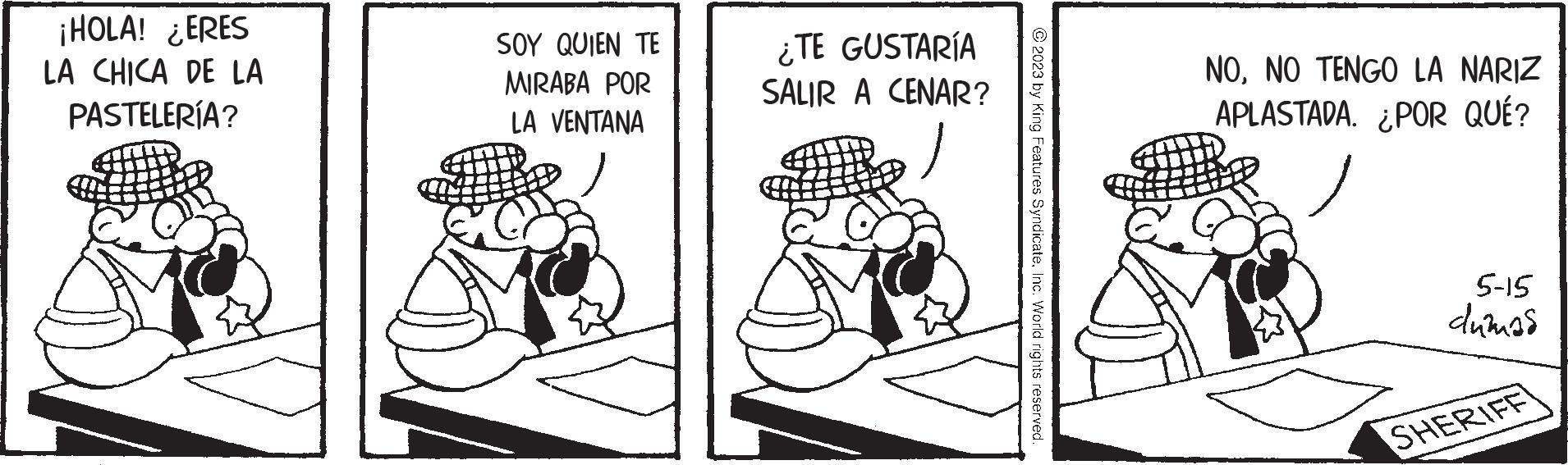 Illustration OCR: ¡HOLA! ¿ERES LA CHICA DE LA PASTELERÍA? SOY QUIEN TE MIRABA POR LA VENTANA ¿TE GUSTARÍA SALIR A CENAR? © 2023 by King Features SyndicateInc. World rights reserved. NONO TENGO LA NARIZ APLASTADA. ¿POR QUÉ? 5-15 dumas SHERIFF ¡ HOLA ! ¿ ERES LA CHICA DE LA PASTELERÍA ? SOY QUIEN TE MIRABA POR LA VENTANA ¿ TE GUSTARÍA SALIR A CENAR ? © 2023 by King Features SyndicateInc. World rights reserved . NONO TENGO LA NARIZ APLASTADA . ¿ POR QUÉ ? 5-15 dumas SHERIFF
